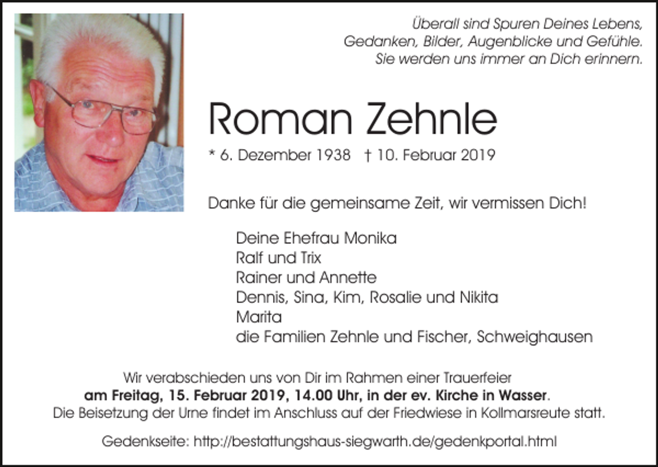 <p>Überall sind Spuren Deines Lebens,<br />Gedanken, Bilder, Augenblicke und Gefühle.<br />Sie werden uns immer an Dich erinnern.</p><p>Roman Zehnle<br />* 6. Dezember 1938 † 10. Februar 2019</p><p>Danke für die gemeinsame Zeit, wir vermissen Dich!<br />Deine Ehefrau Monika<br />Ralf und Trix<br />Rainer und Annette<br />Dennis, Sina, Kim, Rosalie und Nikita<br />Marita<br />die Familien Zehnle und Fischer, Schweighausen<br />Wir verabschieden uns von Dir im Rahmen einer Trauerfeier<br />am Freitag, 15. Februar 2019, 14.00 Uhr, in der ev. Kirche in Wasser.<br />Die Beisetzung der Urne findet im Anschluss auf der Friedwiese in Kollmarsreute statt.<br />Gedenkseite: http://bestattungshaus-siegwarth.de/gedenkportal.html</p>