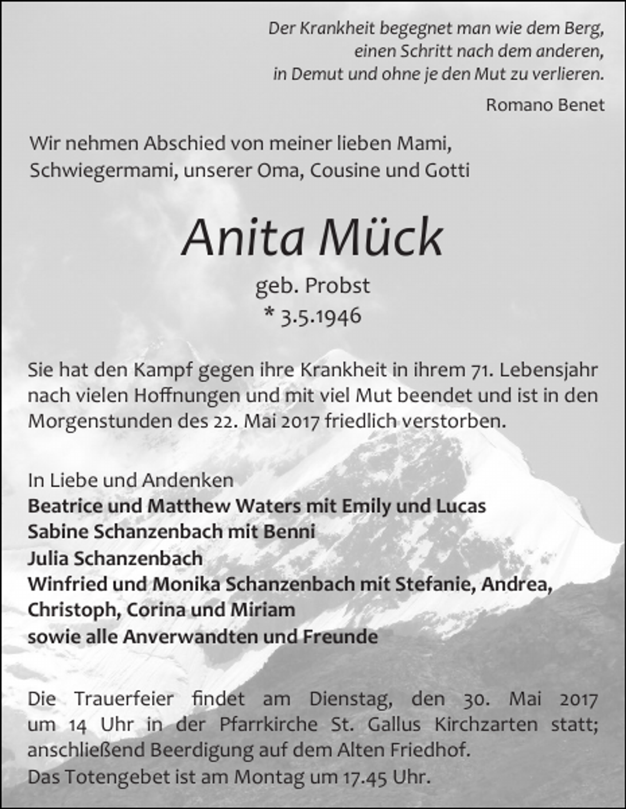 <p>Der Krankheit begegnet man wie dem Berg,<br />einen Schritt nach dem anderen,<br />in Demut und ohne je den Mut zu verlieren.<br />Romano Benet</p><p>Wir nehmen Abschied von meiner lieben Mami,<br />Schwiegermami, unserer Oma, Cousine und Gotti</p><p>Anita Mück<br />geb. Probst<br />* 3.5.1946</p><p>Sie hat den Kampf gegen ihre Krankheit in ihrem 71. Lebensjahr<br />nach vielen Hoffnungen und mit viel Mut beendet und ist in den<br />Morgenstunden des 22. Mai 2017 friedlich verstorben.<br />In Liebe und Andenken<br />Beatrice und Matthew Waters mit Emily und Lucas<br />Sabine Schanzenbach mit Benni<br />Julia Schanzenbach<br />Winfried und Monika Schanzenbach mit Stefanie, Andrea,<br />Christoph, Corina und Miriam<br />sowie alle Anverwandten und Freunde<br />Die Trauerfeier findet am Dienstag, den 30. Mai 2017<br />um 14 Uhr in der Pfarrkirche St. Gallus Kirchzarten statt;<br />anschließend Beerdigung auf dem Alten Friedhof.<br />Das Totengebet ist am Montag um 17.45 Uhr.</p>