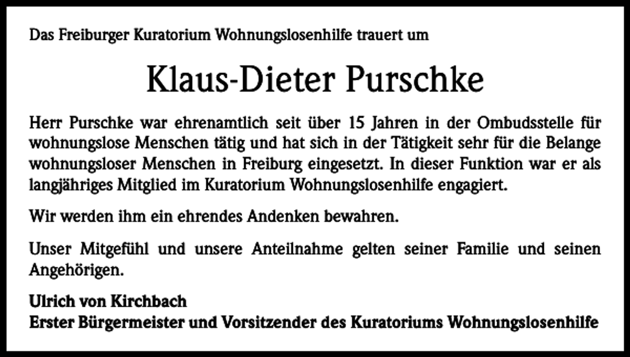 <p>Das Freiburger Kuratorium Wohnungslosenhilfe trauert um</p><p>Klaus-Dieter Purschke<br />Herr Purschke war ehrenamtlich seit über 15 Jahren in der Ombudsstelle für<br />­wohnungslose Menschen tätig und hat sich in der Tätigkeit sehr für die Belange<br />wohnungsloser Menschen in Freiburg eingesetzt. In dieser Funktion war er als<br />langjähriges Mitglied im Kuratorium Wohnungslosenhilfe engagiert.<br />Wir werden ihm ein ehrendes Andenken bewahren.<br />Unser Mitgefühl und unsere Anteilnahme gelten seiner Familie und seinen<br />­Angehörigen.<br />Ulrich von Kirchbach<br />Erster Bürgermeister und Vorsitzender des Kuratoriums Wohnungslosenhilfe</p>