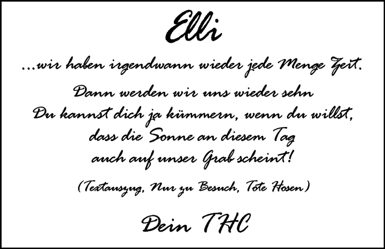 <p>Elli</p><p>...wir haben irgendwann wieder jede Menge Zeit.<br />Dann werden wir uns wieder sehn<br />Du kannst dich ja kümmern, wenn du willst,<br />dass die Sonne an diesem Tag<br />auch auf unser Grab scheint!<br />(Textauszug, Nur zu Besuch, Tote Hosen)</p><p>Dein THC</p>