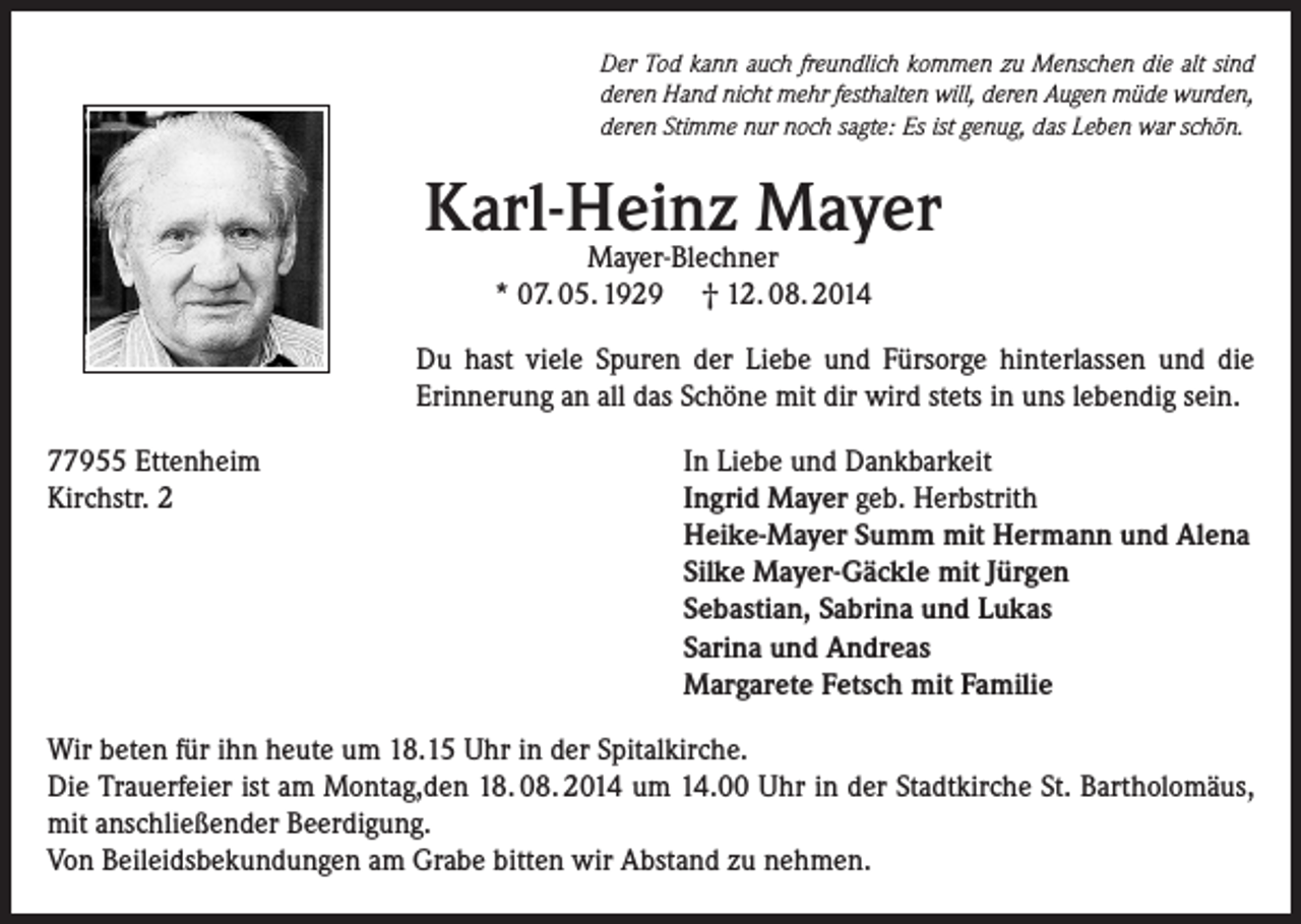 <p>Der Tod kann auch freundlich kommen zu Menschen die alt sind<br />deren Hand nicht mehr festhalten will, deren Augen müde wurden,<br />deren Stimme nur noch sagte: Es ist genug, das Leben war schön.</p><p>Karl-Heinz Mayer<br />Mayer-Blechner<br />* 07. 05. 1929 † 12. 08. 2014</p><p>Du hast viele Spuren der Liebe und Fürsorge hinterlassen und die<br />Erinnerung an all das Schöne mit dir wird stets in uns lebendig sein.<br />77955 Ettenheim<br />Kirchstr. 2</p><p>In Liebe und Dankbarkeit<br />Ingrid Mayer geb. Herbstrith<br />Heike-Mayer Summ mit Hermann und Alena<br />Silke Mayer-Gäckle mit Jürgen<br />Sebastian, Sabrina und Lukas<br />Sarina und Andreas<br />Margarete Fetsch mit Familie</p><p>Wir beten für ihn heute um 18.15 Uhr in der Spitalkirche.<br />Die Trauerfeier ist am Montag,den 18. 08. 2014 um 14.00 Uhr in der Stadtkirche St. Bartholomäus,<br />mit anschließender Beerdigung.<br />Von Beileidsbekundungen am Grabe bitten wir Abstand zu nehmen.</p>