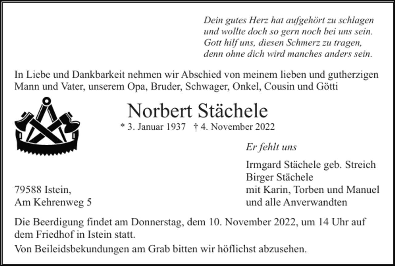<p>Dein gutes Herz hat aufgehört zu schlagen<br />und wollte doch so gern noch bei uns sein.<br />Gott hilf uns, diesen Schmerz zu tragen,<br />denn ohne dich wird manches anders sein.</p><p>In Liebe und Dankbarkeit nehmen wir Abschied von meinem lieben und gutherzigen<br />Mann und Vater, unserem Opa, Bruder, Schwager, Onkel, Cousin und Götti</p><p>Norbert Stächele<br />* 3. Januar 1937 † 4. November 2022</p><p>Er fehlt uns</p><p>79588 Istein,<br />Am Kehrenweg 5</p><p>Irmgard Stächele geb. Streich<br />Birger Stächele<br />mit Karin, Torben und Manuel<br />und alle Anverwandten</p><p>Die Beerdigung findet am Donnerstag, dem 10. November 2022, um 14 Uhr auf<br />dem Friedhof in Istein statt.<br />Von Beileidsbekundungen am Grab bitten wir höflichst abzusehen.</p>