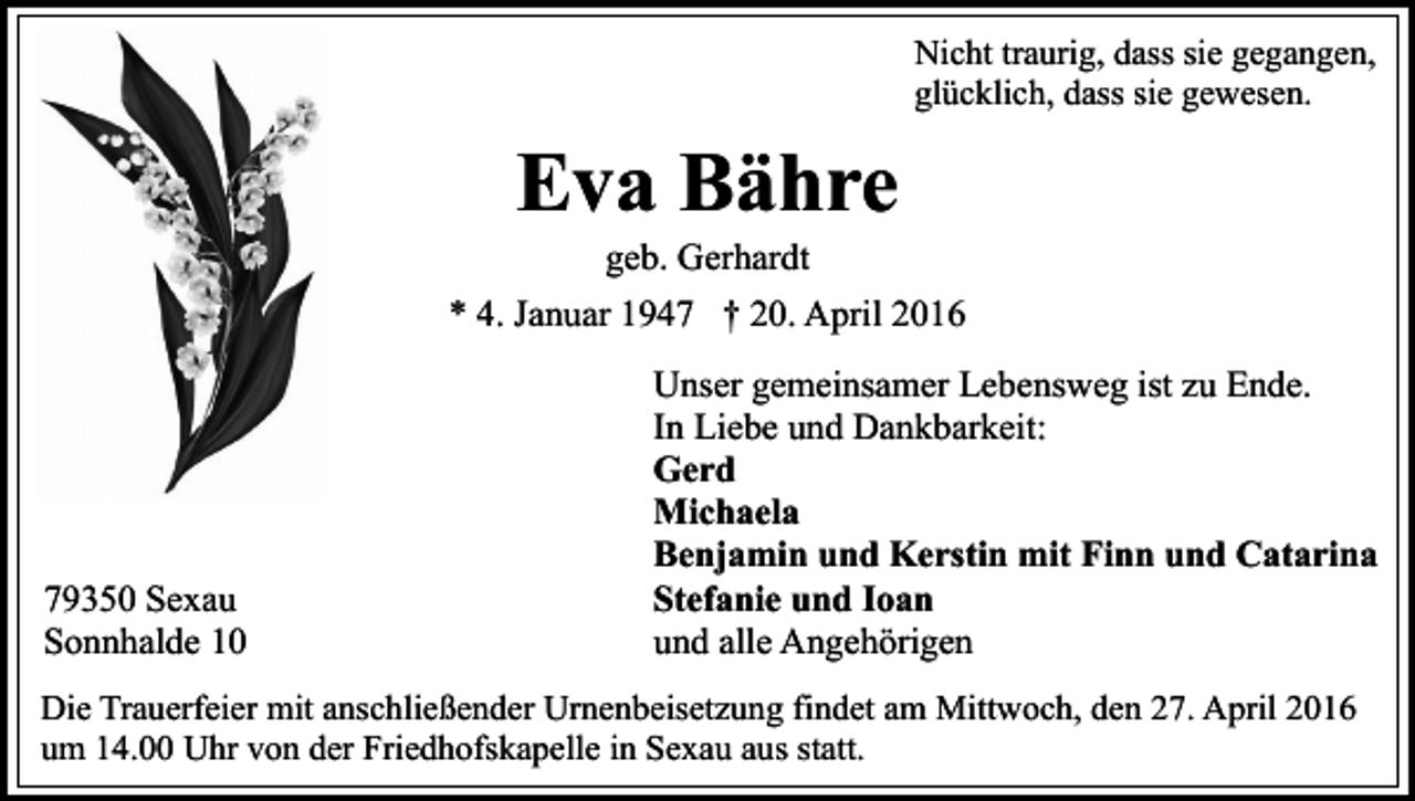 <p>Nicht traurig, dass sie gegangen,<br />glücklich, dass sie gewesen.</p><p>Eva Bähre<br />geb. Gerhardt</p><p>* 4. Januar 1947 † 20. April 2016</p><p>79350 Sexau<br />Sonnhalde 10</p><p>Unser gemeinsamer Lebensweg ist zu Ende.<br />In Liebe und Dankbarkeit:<br />Gerd<br />Michaela<br />Benjamin und Kerstin mit Finn und Catarina<br />Stefanie und Ioan<br />und alle Angehörigen</p><p>Die Trauerfeier mit anschließender Urnenbeisetzung findet am Mittwoch, den 27. April 2016<br />um 14.00 Uhr von der Friedhofskapelle in Sexau aus statt.</p>