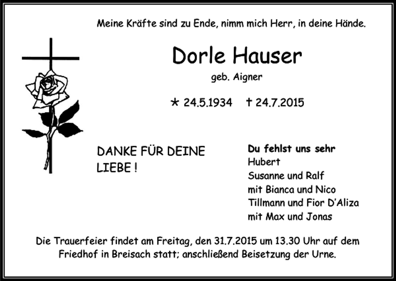 <p>Meine Kräfte sind zu Ende, nimm mich Herr, in deine Hände.</p><p>Dorle Hauser<br />geb. Aigner</p><p> 24.5.1934</p><p>DANKE FÜR DEINE<br />LIEBE !</p><p> 24.7.2015</p><p>Du fehlst uns sehr<br />Hubert<br />Susanne und Ralf<br />mit Bianca und Nico<br />Tillmann und Fior D’Aliza<br />mit Max und Jonas</p><p>Die Trauerfeier findet am Freitag, den 31.7.2015 um 13.30 Uhr auf dem<br />Friedhof in Breisach statt; anschließend Beisetzung der Urne.</p>