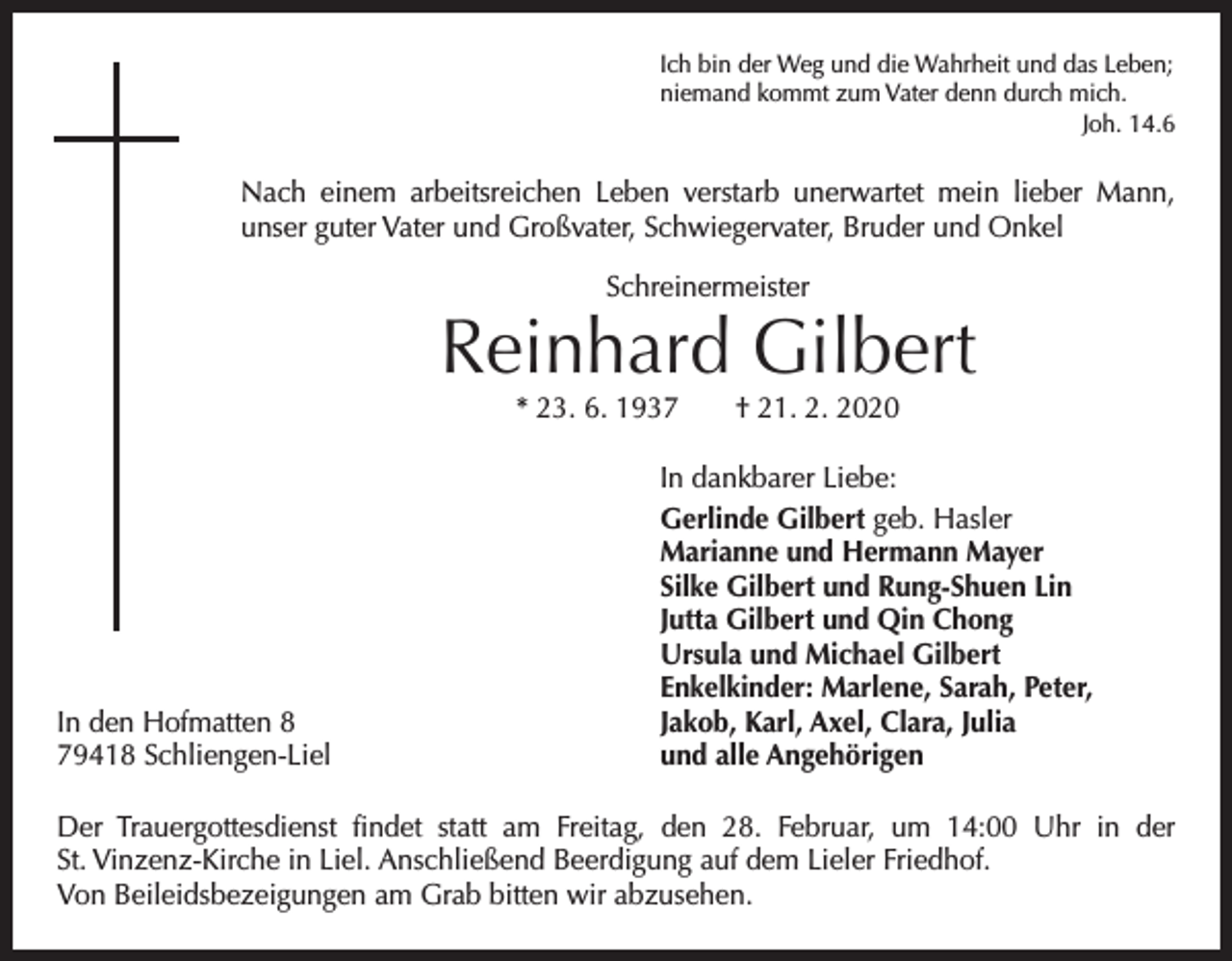 <p>Ich bin der Weg und die Wahrheit und das Leben;<br />niemand kommt zum Vater denn durch mich.</p><p>Joh. 14.6</p><p>Nach einem arbeitsreichen Leben verstarb unerwartet mein lieber Mann,<br />unser guter Vater und Großvater, Schwiegervater, Bruder und Onkel<br />Schreinermeister</p><p>Reinhard Gilbert<br />* 23. 6. 1937 † 21. 2. 2020</p><p>In den Hofmatten 8<br />79418 Schliengen-Liel</p><p>In dankbarer Liebe:<br />Gerlinde Gilbert geb. Hasler<br />Marianne und Hermann Mayer<br />Silke Gilbert und Rung-Shuen Lin<br />Jutta Gilbert und Qin Chong<br />Ursula und Michael Gilbert<br />Enkelkinder: Marlene, Sarah, Peter,<br />Jakob, Karl, Axel, Clara, Julia<br />und alle Angehörigen</p><p>Der Trauergottesdienst findet statt am Freitag, den 28. Februar, um 14:00 Uhr in der<br />St. Vinzenz-Kirche in Liel. Anschließend Beerdigung auf dem Lieler Friedhof.<br />Von Beileidsbezeigungen am Grab bitten wir abzusehen.</p>