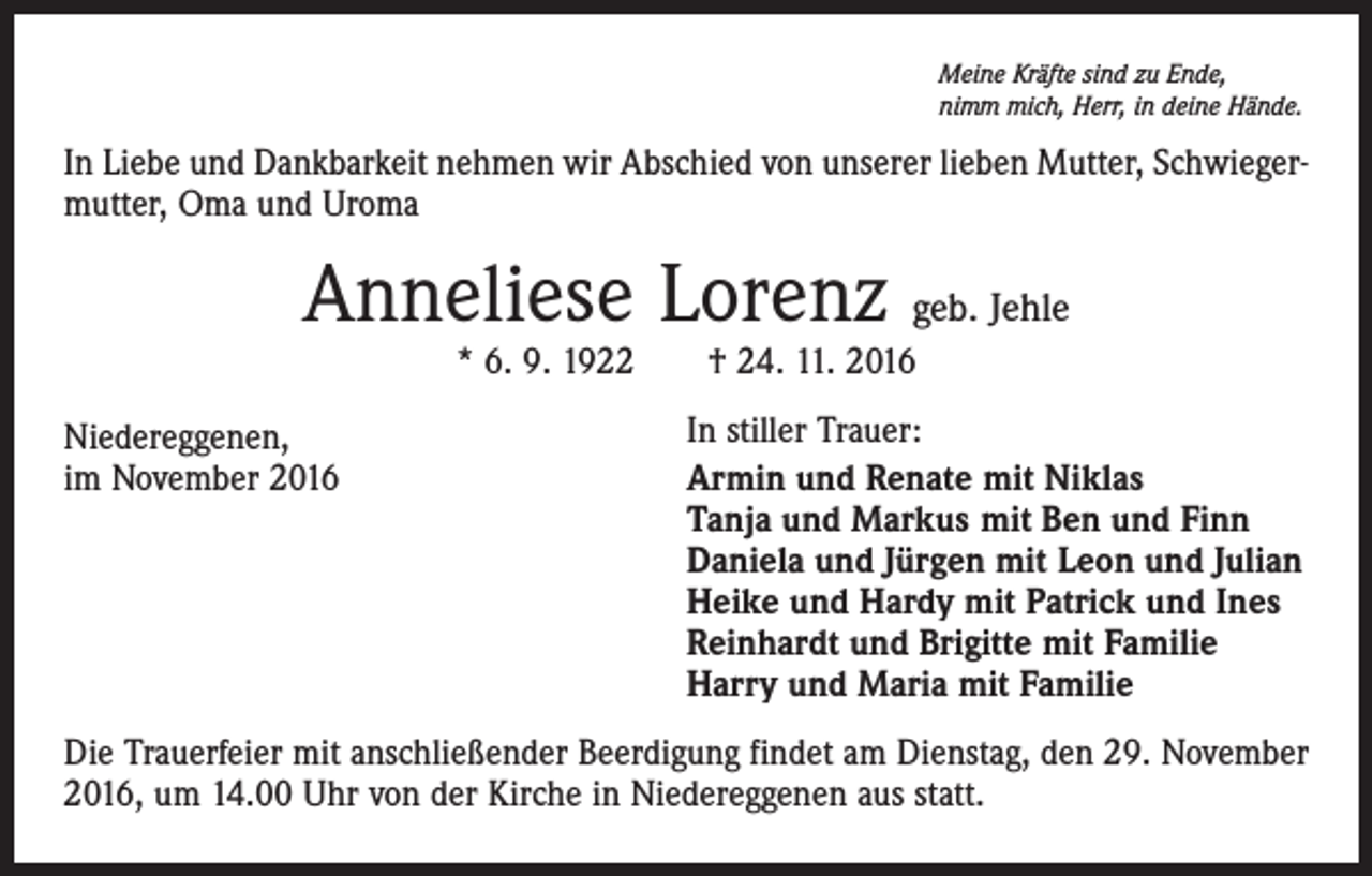 <p>Meine Kräfte sind zu Ende,<br />nimm mich, Herr, in deine Hände.</p><p>In Liebe und Dankbarkeit nehmen wir Abschied von unserer lieben Mutter, Schwiegermutter, Oma und Uroma</p><p>Anneliese Lorenz geb. Jehle<br />* 6. 9. 1922 † 24. 11. 2016</p><p>Niedereggenen,<br />im November 2016</p><p>In stiller Trauer:<br />Armin und Renate mit Niklas<br />Tanja und Markus mit Ben und Finn<br />Daniela und Jürgen mit Leon und Julian<br />Heike und Hardy mit Patrick und Ines<br />Reinhardt und Brigitte mit Familie<br />Harry und Maria mit Familie</p><p>Die Trauerfeier mit anschließender Beerdigung findet am Dienstag, den 29. November<br />2016, um 14.00 Uhr von der Kirche in Niedereggenen aus statt.</p>