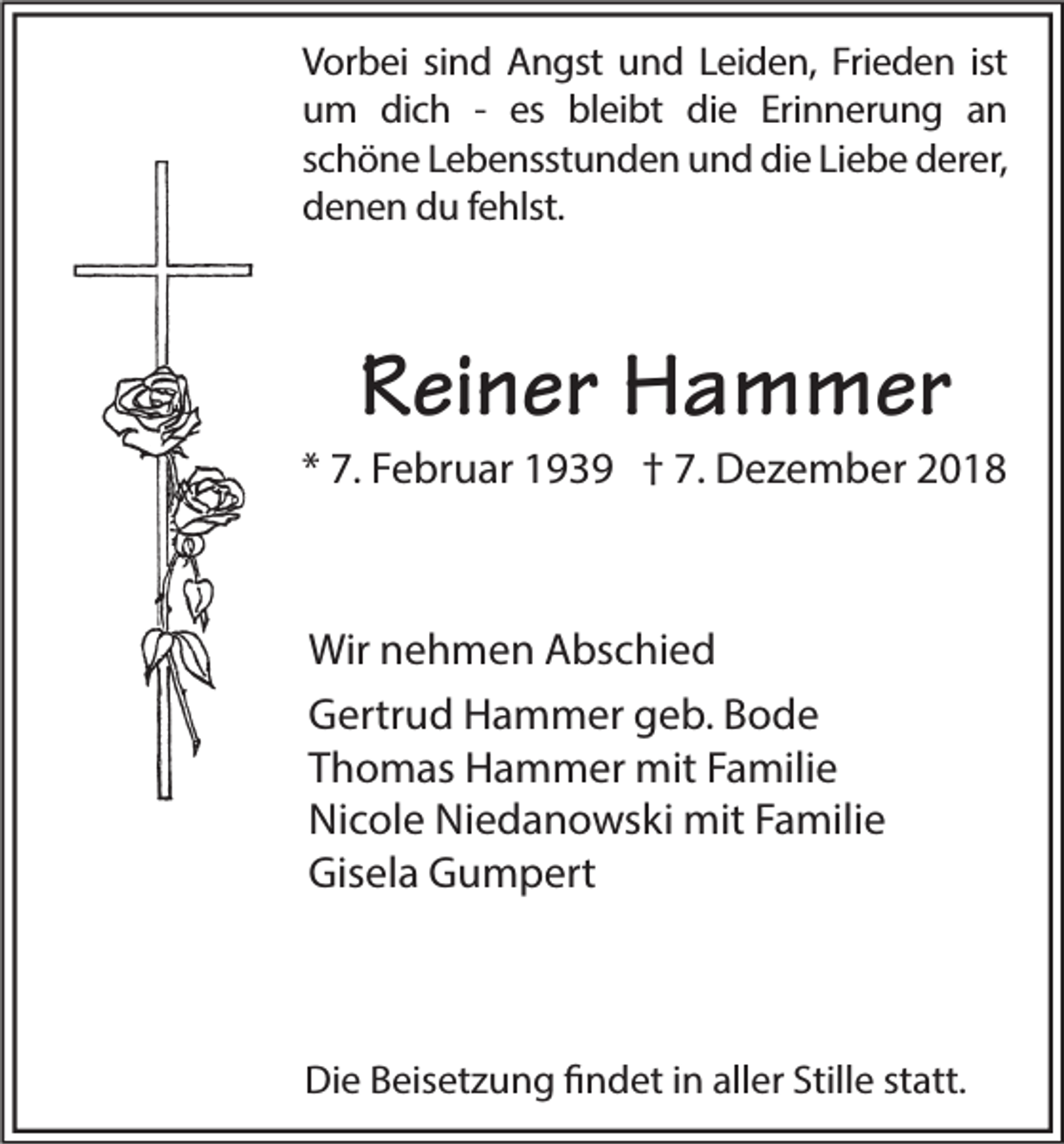 <p>Vorbei sind Angst und Leiden, Frieden ist<br />um dich - es bleibt die Erinnerung an<br />schöne Lebensstunden und die Liebe derer,<br />denen du fehlst.</p><p>Reiner Hammer</p><p>* 7. Februar 1939 † 7. Dezember 2018</p><p>Wir nehmen Abschied<br />Gertrud Hammer geb. Bode<br />Thomas Hammer mit Familie<br />Nicole Niedanowski mit Familie<br />Gisela Gumpert</p><p>Die Beisetzung findet in aller Stille statt.</p>