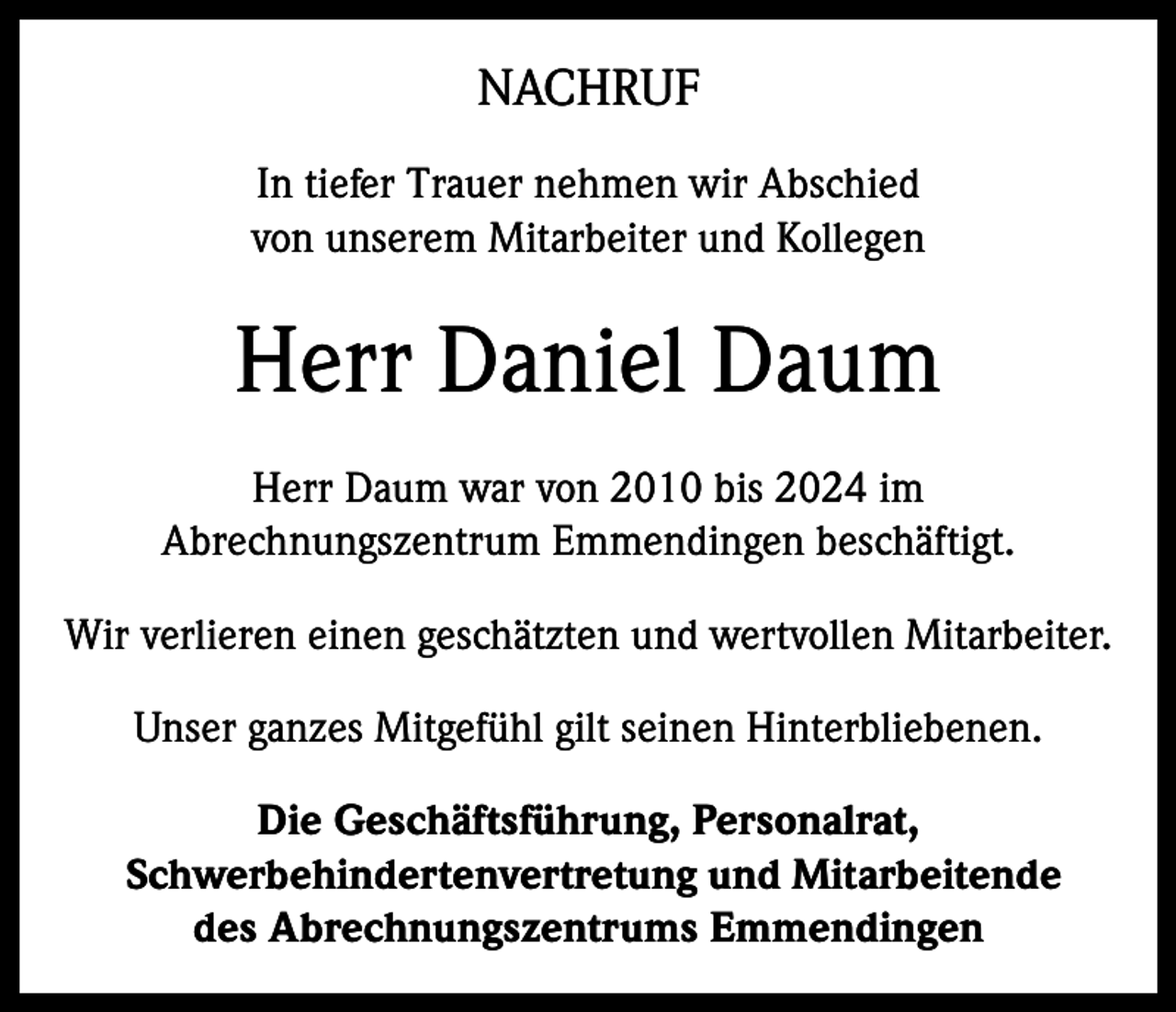 <p>NACHRUF<br />In tiefer Trauer nehmen wir Abschied<br />von unserem Mitarbeiter und Kollegen</p><p>Herr Daniel Daum<br />Herr Daum war von 2010 bis 2024 im<br />Abrechnungszentrum Emmendingen beschäftigt.<br />Wir verlieren einen geschätzten und wertvollen Mitarbeiter.<br />Unser ganzes Mitgefühl gilt seinen Hinterbliebenen.<br />Die Geschäftsführung, Personalrat,<br />Schwerbehindertenvertretung und Mitarbeitende<br />des Abrechnungszentrums Emmendingen</p>