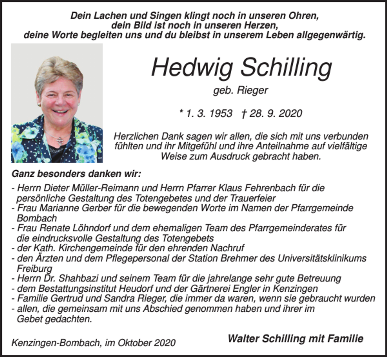 <p>Dein Lachen und Singen klingt noch in unseren Ohren,<br />dein Bild ist noch in unseren Herzen,<br />deine Worte begleiten uns und du bleibst in unserem Leben allgegenwärtig.</p><p>Hedwig Schilling<br />geb. Rieger<br />* 1. 3. 1953 † 28. 9. 2020<br />Herzlichen Dank sagen wir allen, die sich mit uns verbunden<br />fühlten und ihr Mitgefühl und ihre Anteilnahme auf vielfältige<br />Weise zum Ausdruck gebracht haben.<br />Ganz besonders danken wir:<br />- Herrn Dieter Müller-Reimann und Herrn Pfarrer Klaus Fehrenbach für die<br />persönliche Gestaltung des Totengebetes und der Trauerfeier<br />- Frau Marianne Gerber für die bewegenden Worte im Namen der Pfarrgemeinde<br />Bombach<br />- Frau Renate Löhndorf und dem ehemaligen Team des Pfarrgemeinderates für<br />die eindrucksvolle Gestaltung des Totengebets<br />- der Kath. Kirchengemeinde für den ehrenden Nachruf<br />- den Ärzten und dem Pflegepersonal der Station Brehmer des Universitätsklinikums<br />Freiburg<br />- Herrn Dr. Shahbazi und seinem Team für die jahrelange sehr gute Betreuung<br />- dem Bestattungsinstitut Heudorf und der Gärtnerei Engler in Kenzingen<br />- Familie Gertrud und Sandra Rieger, die immer da waren, wenn sie gebraucht wurden<br />- allen, die gemeinsam mit uns Abschied genommen haben und ihrer im<br />Gebet gedachten.<br />Kenzingen-Bombach, im Oktober 2020</p><p>Walter Schilling mit Familie</p>