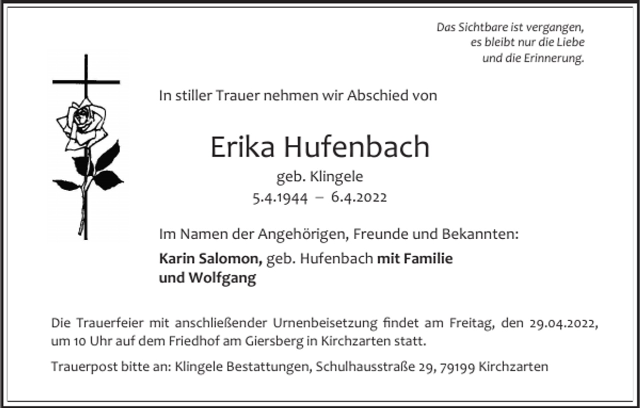 <p>Das Sichtbare ist vergangen,<br />es bleibt nur die Liebe<br />und die Erinnerung.</p><p>In stiller Trauer nehmen wir Abschied von</p><p>Erika Hufenbach<br />geb. Klingele<br />5.4.1944 − 6.4.2022<br />Im Namen der Angehörigen, Freunde und Bekannten:</p><p>Karin Salomon, geb. Hufenbach mit Familie<br />und Wolfgang<br />Die Trauerfeier mit anschließender Urnenbeisetzung findet am Freitag, den 29.04.2022,<br />um 10 Uhr auf dem Friedhof am Giersberg in Kirchzarten statt.<br />Trauerpost bitte an: Klingele Bestattungen, Schulhausstraße 29, 79199 Kirchzarten</p>