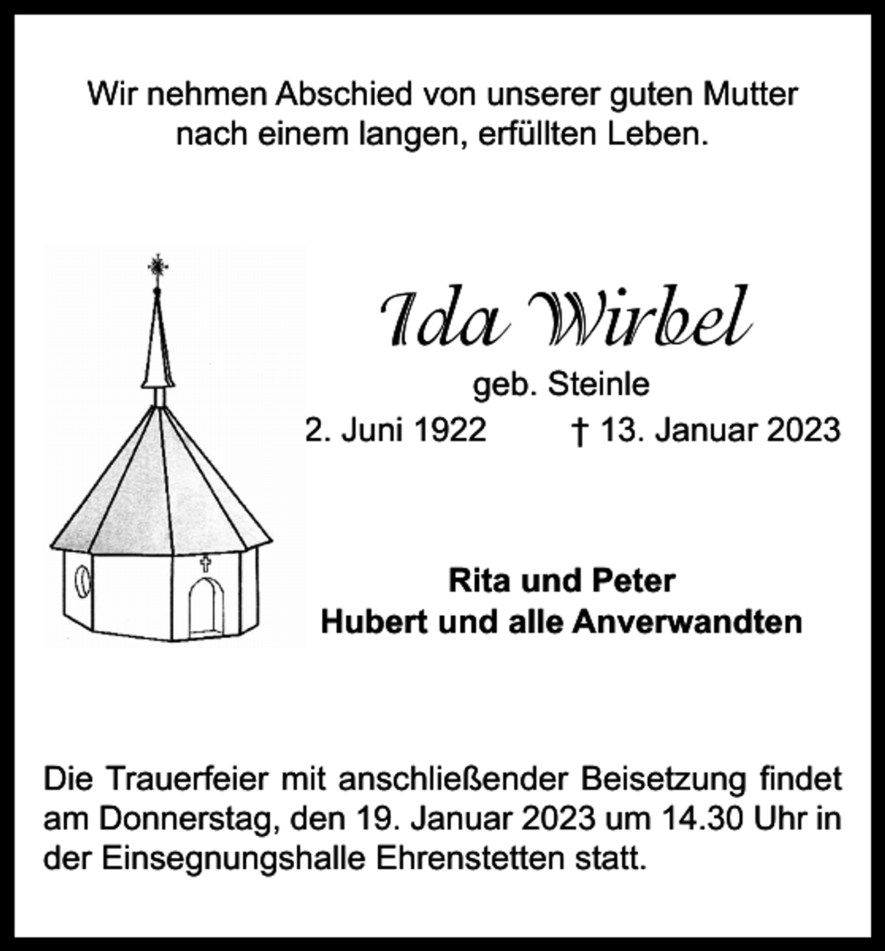 <p>Wir nehmen Abschied von unserer guten Mutter<br />nach einem langen, erfüllten Leben.</p><p>Ida Wirbel</p><p>geb. Steinle<br />* 2. Juni 1922<br />† 13. Januar 2023</p><p>Rita und Peter<br />Hubert und alle Anverwandten</p><p>Die Trauerfeier mit anschließender Beisetzung findet<br />am Donnerstag, den 19. Januar 2023 um 14.30 Uhr in<br />der Einsegnungshalle Ehrenstetten statt.</p>