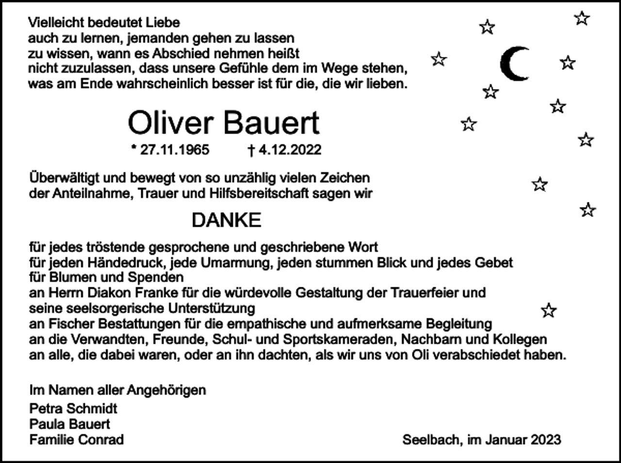 <p>Vielleicht bedeutet Liebe<br />auch zu lernen, jemanden gehen zu lassen<br />zu wissen, wann es Abschied nehmen heißt<br />nicht zuzulassen, dass unsere Gefühle dem im Wege stehen,<br />was am Ende wahrscheinlich besser ist für die, die wir lieben.</p><p>Oliver Bauert<br />* 27.11.1965</p><p>† 4.12.2022</p><p>Überwältigt und bewegt von so unzählig vielen Zeichen<br />der Anteilnahme, Trauer und Hilfsbereitschaft sagen wir</p><p>DANKE<br />für jedes tröstende gesprochene und geschriebene Wort<br />für jeden Händedruck, jede Umarmung, jeden stummen Blick und jedes Gebet<br />für Blumen und Spenden<br />an Herrn Diakon Franke für die würdevolle Gestaltung der Trauerfeier und<br />seine seelsorgerische Unterstützung<br />an Fischer Bestattungen für die empathische und aufmerksame Begleitung<br />an die Verwandten, Freunde, Schul- und Sportskameraden, Nachbarn und Kollegen<br />an alle, die dabei waren, oder an ihn dachten, als wir uns von Oli verabschiedet haben.<br />Im Namen aller Angehörigen<br />Petra Schmidt<br />Paula Bauert<br />Familie Conrad</p><p>Seelbach, im Januar 2023</p>