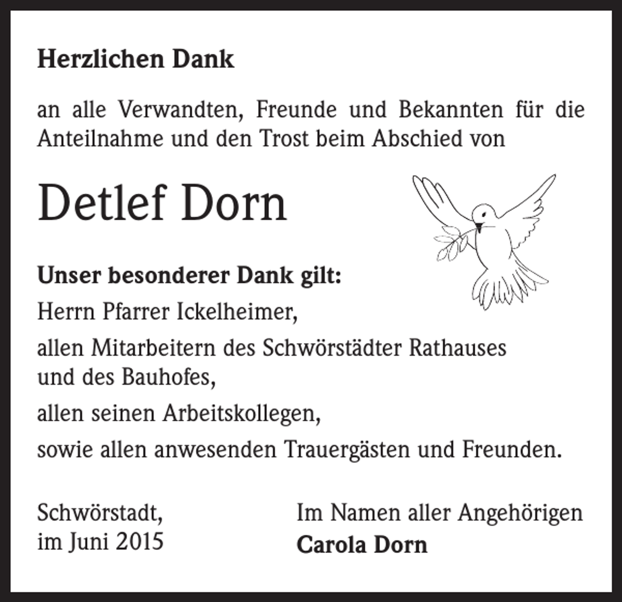 <p>Herzlichen Dank<br />an alle Verwandten, Freunde und Bekannten für die<br />Anteilnahme und den Trost beim Abschied von</p><p>Detlef Dorn<br />Unser besonderer Dank gilt:<br />Herrn Pfarrer Ickelheimer,<br />allen Mitarbeitern des Schwörstädter Rathauses<br />und des Bauhofes,<br />allen seinen Arbeitskollegen,<br />sowie allen anwesenden Trauergästen und Freunden.<br />Schwörstadt,<br />im Juni 2015</p><p>Im Namen aller Angehörigen<br />Carola Dorn</p>
