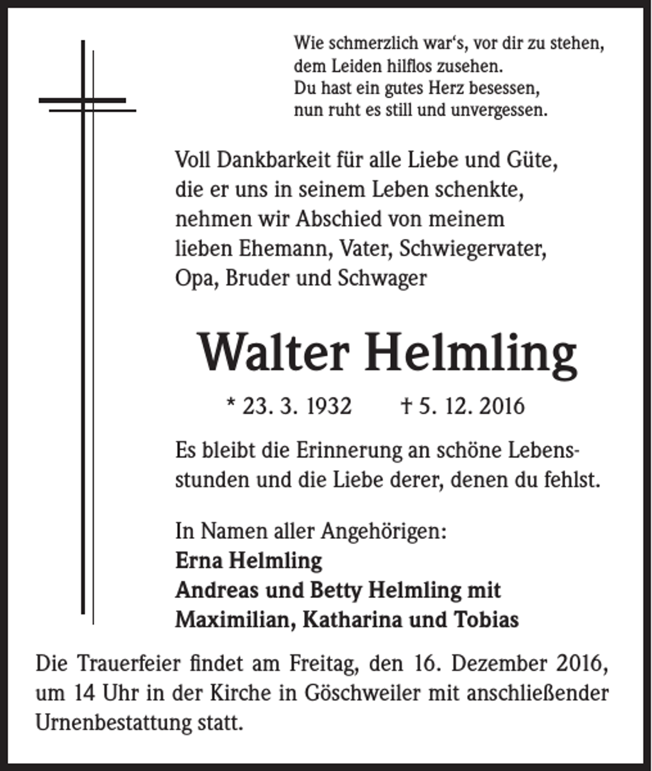 <p>Wie schmerzlich war‘s, vor dir zu stehen,<br />dem Leiden hilflos zusehen.<br />Du hast ein gutes Herz besessen,<br />nun ruht es still und unvergessen.</p><p>Voll Dankbarkeit für alle Liebe und Güte,<br />die er uns in seinem Leben schenkte,<br />nehmen wir Abschied von meinem<br />lieben Ehemann, Vater, Schwiegervater,<br />Opa, Bruder und Schwager</p><p>Walter Helmling<br />* 23. 3. 1932 † 5. 12. 2016<br />Es bleibt die Erinnerung an schöne Lebensstunden und die Liebe derer, denen du fehlst.<br />In Namen aller Angehörigen:<br />Erna Helmling<br />Andreas und Betty Helmling mit<br />Maximilian, Katharina und Tobias</p><p>Die Trauerfeier findet am Freitag, den 16. Dezember 2016,<br />um 14 Uhr in der Kirche in Göschweiler mit anschließender<br />Urnenbestattung statt.</p>