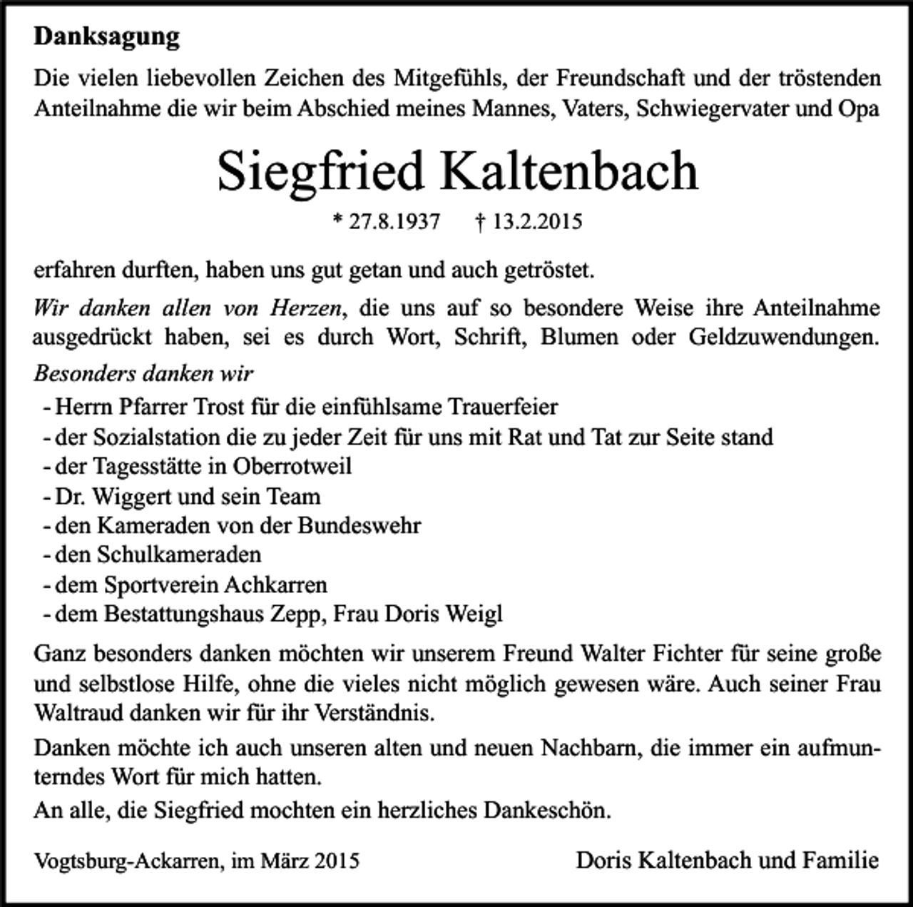 <p>Danksagung<br />Die vielen liebevollen Zeichen des Mitgefühls, der Freundschaft und der tröstenden<br />Anteilnahme die wir beim Abschied meines Mannes, Vaters, Schwiegervater und Opa</p><p>Siegfried Kaltenbach<br />* 27.8.1937</p><p>† 13.2.2015</p><p>erfahren durften, haben uns gut getan und auch getröstet.<br />Wir danken allen von Herzen, die uns auf so besondere Weise ihre Anteilnahme<br />ausgedrückt haben, sei es durch Wort, Schrift, Blumen oder Geldzuwendungen.<br />Besonders danken wir<br />- Herrn Pfarrer Trost für die einfühlsame Trauerfeier<br />- der Sozialstation die zu jeder Zeit für uns mit Rat und Tat zur Seite stand<br />- der Tagesstätte in Oberrotweil<br />- Dr. Wiggert und sein Team<br />- den Kameraden von der Bundeswehr<br />- den Schulkameraden<br />- dem Sportverein Achkarren<br />- dem Bestattungshaus Zepp, Frau Doris Weigl<br />Ganz besonders danken möchten wir unserem Freund Walter Fichter für seine große<br />und selbstlose Hilfe, ohne die vieles nicht möglich gewesen wäre. Auch seiner Frau<br />Waltraud danken wir für ihr Verständnis.<br />Danken möchte ich auch unseren alten und neuen Nachbarn, die immer ein aufmunterndes Wort für mich hatten.<br />An alle, die Siegfried mochten ein herzliches Dankeschön.<br />Vogtsburg-Ackarren, im März 2015</p><p>Doris Kaltenbach und Familie</p>