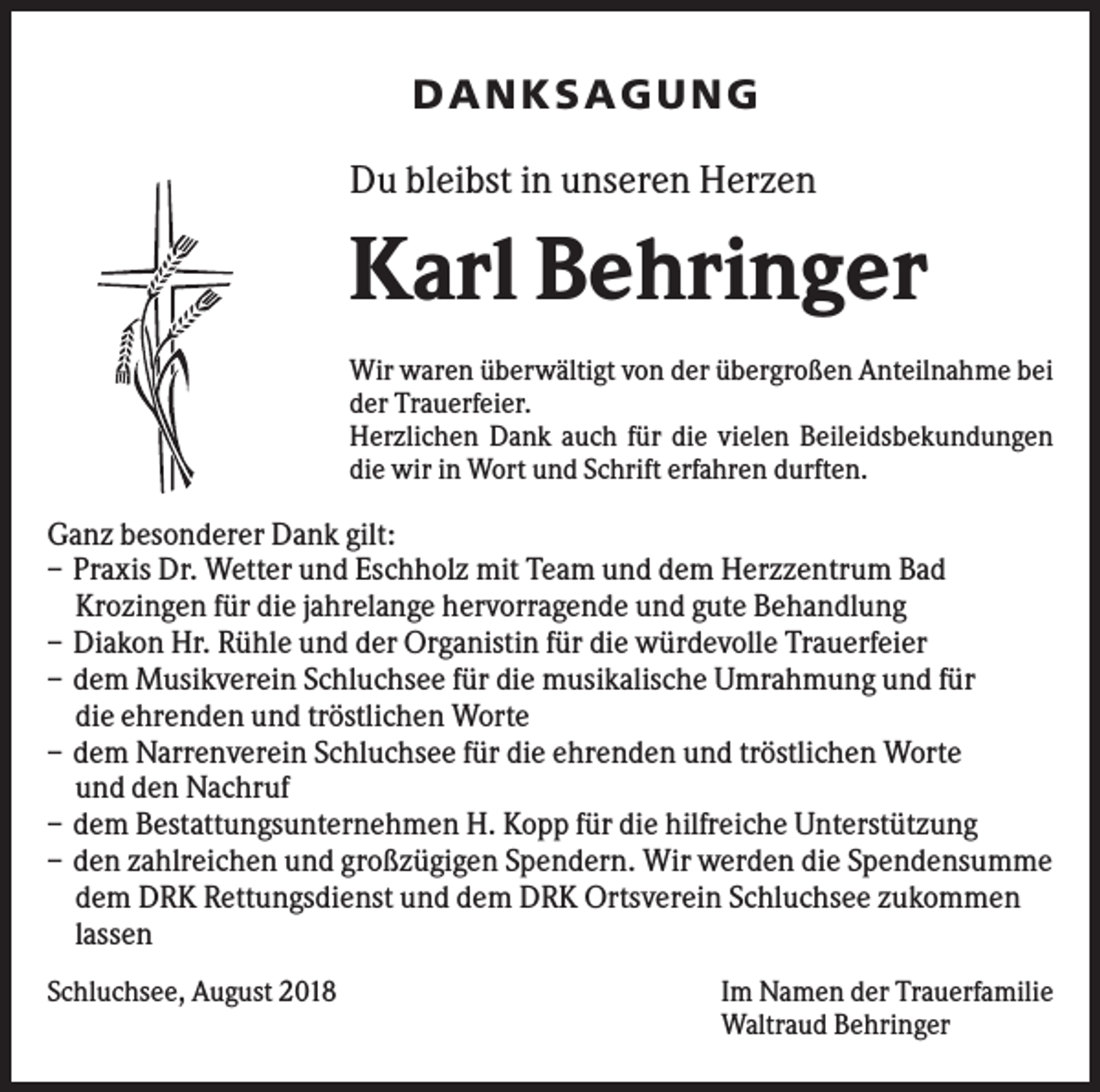 <p>DANK SAGU NG<br />Du bleibst in unseren Herzen</p><p>Karl Behringer<br />Wir waren überwältigt von der übergroßen Anteilnahme bei<br />der Trauerfeier.<br />Herzlichen Dank auch für die vielen Beileidsbekundungen<br />die wir in Wort und Schrift erfahren durften.</p><p>Ganz besonderer Dank gilt:<br />– Praxis Dr. Wetter und Eschholz mit Team und dem Herzzentrum Bad<br />Krozingen für die jahrelange hervorragende und gute Behandlung<br />– Diakon Hr. Rühle und der Organistin für die würdevolle Trauerfeier<br />– dem Musikverein Schluchsee für die musikalische Umrahmung und für<br />die ehrenden und tröstlichen Worte<br />– dem Narrenverein Schluchsee für die ehrenden und tröstlichen Worte<br />und den Nachruf<br />– dem Bestattungsunternehmen H. Kopp für die hilfreiche Unterstützung<br />– den zahlreichen und großzügigen Spendern. Wir werden die Spendensumme<br />dem DRK Rettungsdienst und dem DRK Ortsverein Schluchsee zukommen<br />lassen<br />Schluchsee, August 2018</p><p>Im Namen der Trauerfamilie<br />Waltraud Behringer</p>