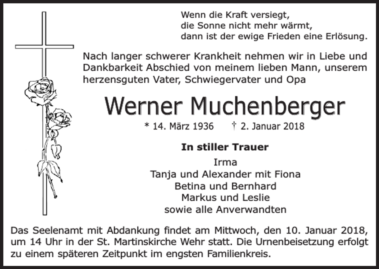 <p>Wenn die Kraft versiegt,<br />die Sonne nicht mehr wärmt,<br />dann ist der ewige Frieden eine Erlösung.</p><p>Nach langer schwerer Krankheit nehmen wir in Liebe und<br />Dankbarkeit Abschied von meinem lieben Mann, unserem<br />herzensguten Vater, Schwiegervater und Opa</p><p>Werner Muchenberger<br />* 14. März 1936</p><p>2. Januar 2018</p><p>In stiller Trauer<br />Irma<br />Tanja und Alexander mit Fiona<br />Betina und Bernhard<br />Markus und Leslie<br />sowie alle Anverwandten<br />Das Seelenamt mit Abdankung findet am Mittwoch, den 10. Januar 2018,<br />um 14 Uhr in der St. Martinskirche Wehr statt. Die Urnenbeisetzung erfolgt<br />zu einem späteren Zeitpunkt im engsten Familienkreis.</p>