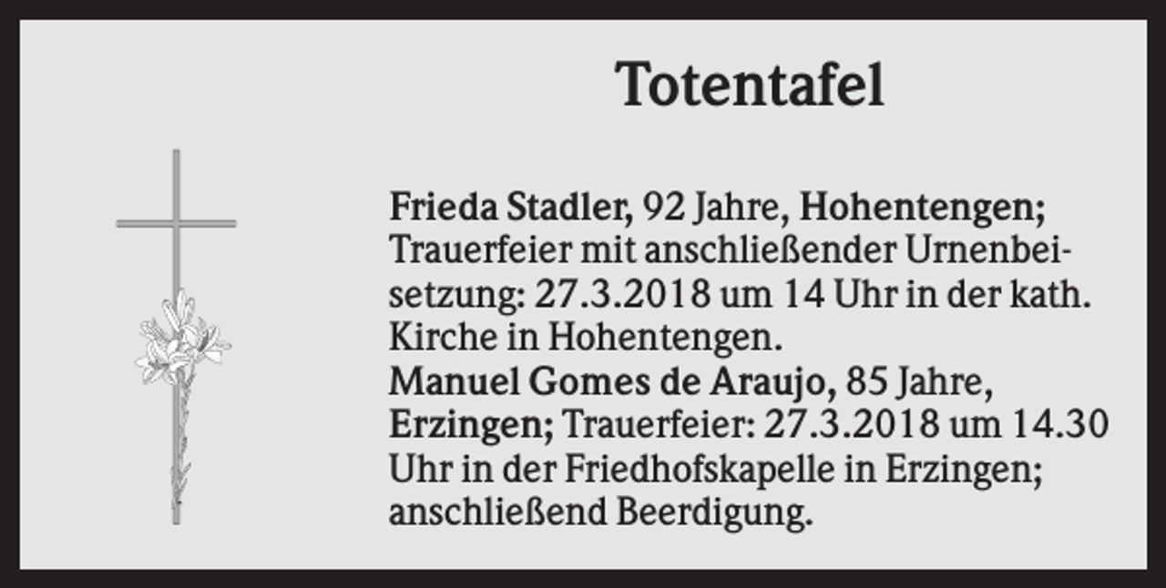 <p>Totentafel<br />Frieda Stadler, 92 Jahre, Hohentengen;<br />Trauerfeier mit anschließender Urnenbeisetzung: 27.3.2018 um 14 Uhr in der kath.<br />Kirche in Hohentengen.<br />Manuel Gomes de Araujo, 85 Jahre,<br />Erzingen; Trauerfeier: 27.3.2018 um 14.30<br />Uhr in der Friedhofskapelle in Erzingen;<br />anschließend Beerdigung.</p>