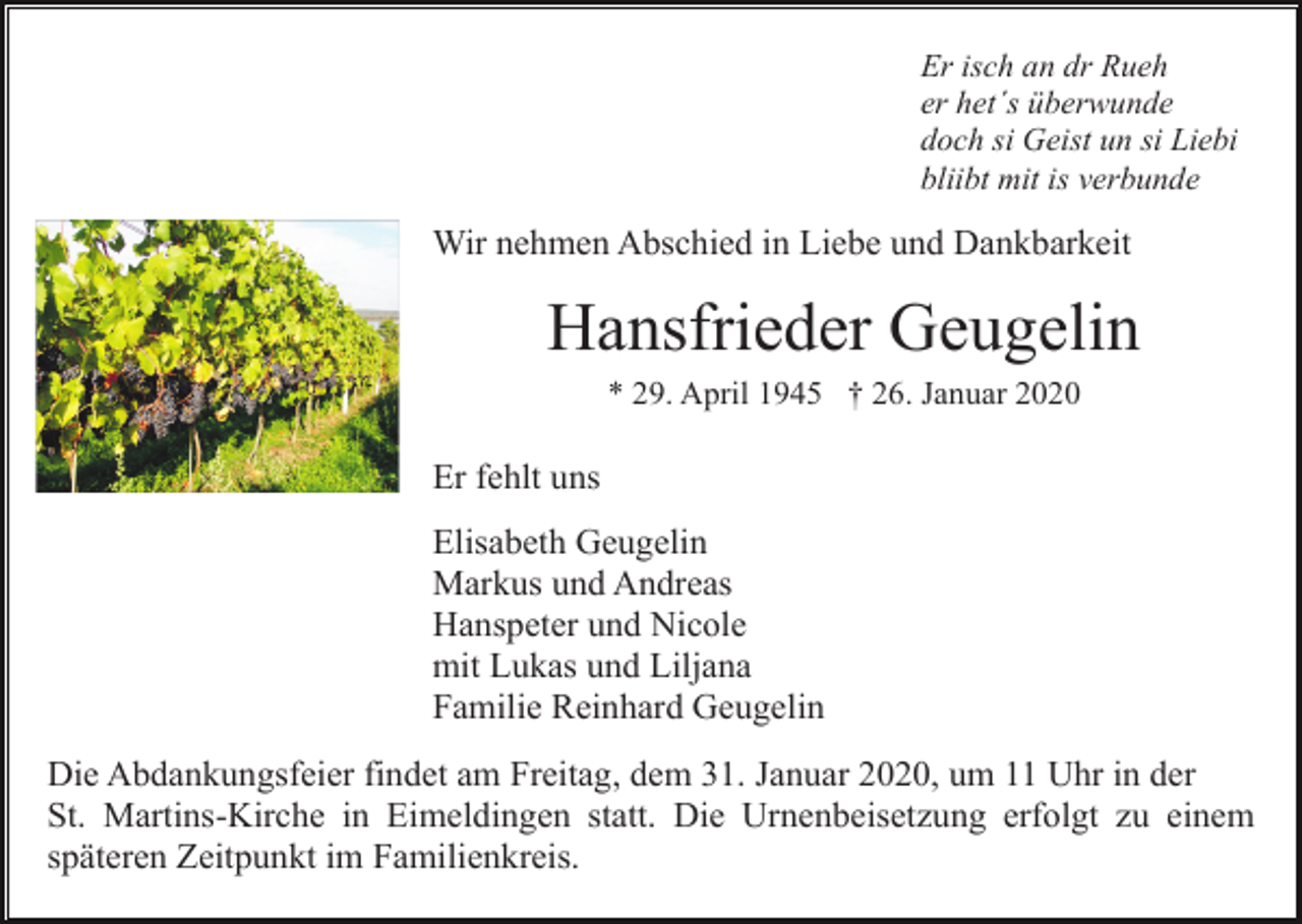 <p>Er isch an dr Rueh<br />er het´s überwunde<br />doch si Geist un si Liebi<br />bliibt mit is verbunde</p><p>Wir nehmen Abschied in Liebe und Dankbarkeit</p><p>Hansfrieder Geugelin<br />* 29. April 1945 † 26. Januar 2020</p><p>Er fehlt uns<br />Elisabeth Geugelin<br />Markus und Andreas<br />Hanspeter und Nicole<br />mit Lukas und Liljana<br />Familie Reinhard Geugelin<br />Die Abdankungsfeier findet am Freitag, dem 31. Januar 2020, um 11 Uhr in der<br />St. Martins-Kirche in Eimeldingen statt. Die Urnenbeisetzung erfolgt zu einem<br />späteren Zeitpunkt im Familienkreis.</p>