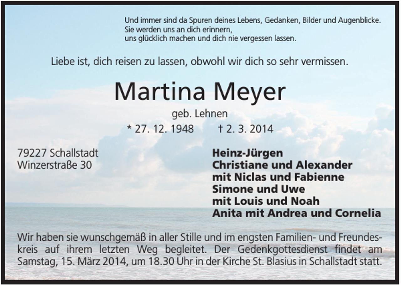 <p>Und immer sind da Spuren deines Lebens, Gedanken, Bilder und Augenblicke.<br />Sie werden uns an dich erinnern,<br />uns glücklich machen und dich nie vergessen lassen.</p><p>Liebe ist, dich reisen zu lassen, obwohl wir dich so sehr vermissen.</p><p>Martina Meyer<br />geb. Lehnen<br />* 27. 12. 1948<br />† 2. 3. 2014<br />79227 Schallstadt<br />Winzerstraße 30</p><p>Heinz-Jürgen<br />Christiane und Alexander<br />mit Niclas und Fabienne<br />Simone und Uwe<br />mit Louis und Noah<br />Anita mit Andrea und Cornelia</p><p>Wir haben sie wunschgemäß in aller Stille und im engsten Familien- und Freundeskreis auf ihrem letzten Weg begleitet. Der Gedenkgottesdienst findet am<br />Samstag, 15. März 2014, um 18.30 Uhr in der Kirche St. Blasius in Schallstadt statt.</p>