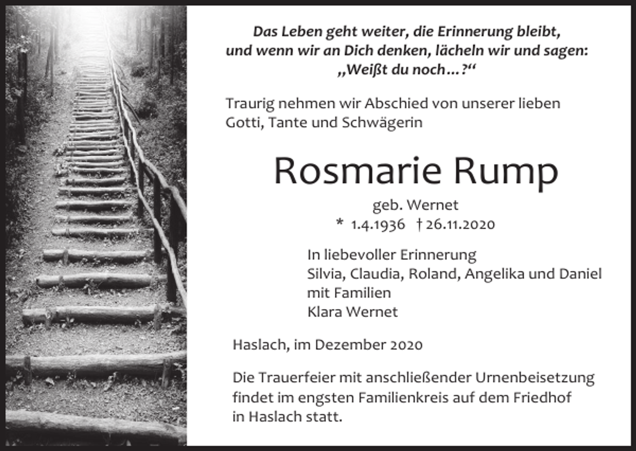 <p>Das Leben geht weiter, die Erinnerung bleibt,<br />und wenn wir an Dich denken, lächeln wir und sagen:<br />„Weißt du noch…?“<br />Traurig nehmen wir Abschied von unserer lieben<br />Gotti, Tante und Schwägerin</p><p>Rosmarie Rump<br />geb. Wernet<br />* 1.4.1936 † 26.11.2020<br />In liebevoller Erinnerung<br />Silvia, Claudia, Roland, Angelika und Daniel<br />mit Familien<br />Klara Wernet<br />Haslach, im Dezember 2020<br />Die Trauerfeier mit anschließender Urnenbeisetzung<br />findet im engsten Familienkreis auf dem Friedhof<br />in Haslach statt.</p>