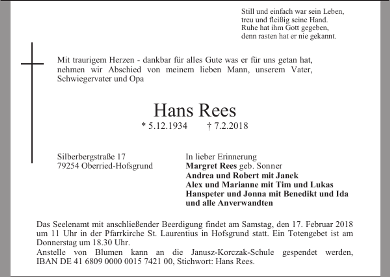 <p>Still und einfach war sein Leben,<br />treu und fleißig seine Hand.<br />Ruhe hat ihm Gott gegeben,<br />denn rasten hat er nie gekannt.</p><p>Mit traurigem Herzen - dankbar für alles Gute was er für uns getan hat,<br />nehmen wir Abschied von meinem lieben Mann, unserem Vater,<br />Schwiegervater und Opa</p><p>Hans Rees</p><p>* 5.12.1934<br />Silberbergstraße 19254 Oberried-Hofsgrund</p><p>† 7.2.2018</p><p>In lieber Erinnerung<br />Margret Rees geb. Sonner<br />Andrea und Robert mit Janek<br />Alex und Marianne mit Tim und Lukas<br />Hanspeter und Jonna mit Benedikt und Ida<br />und alle Anverwandten</p><p>Das Seelenamt mit anschließender Beerdigung findet am Samstag, den 17. Februar 2018<br />um 11 Uhr in der Pfarrkirche St. Laurentius in Hofsgrund statt. Ein Totengebet ist am<br />Donnerstag um 18.30 Uhr.<br />Anstelle von Blumen kann an die Janusz-Korczak-Schule gespendet werden,<br />IBAN DE 41 6809 0015 7421 00, Stichwort: Hans Rees.</p>