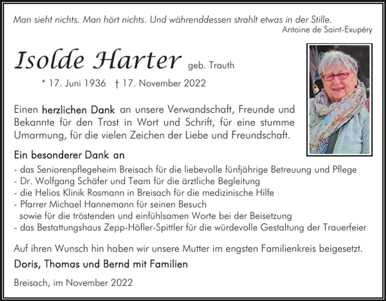 <p>Man sieht nichts. Man hört nichts. Und währenddessen strahlt etwas in der Stille.</p><p>Antoine de Saint-Exupéry</p><p>Isolde Harter</p><p>geb. Trauth</p><p>* 17. Juni 1936 † 17. November 2022</p><p>Einen<br />an unsere Verwandschaft, Freunde und<br />Bekannte für den Trost in Wort und Schrift, für eine stumme<br />Umarmung, für die vielen Zeichen der Liebe und Freundschaft.<br />- das Seniorenpflegeheim Breisach für die liebevolle fünfjährige Betreuung und Pflege<br />- Dr. Wolfgang Schäfer und Team für die ärztliche Begleitung<br />- die Helios Klinik Rosmann in Breisach für die medizinische Hilfe<br />- Pfarrer Michael Hannemann für seinen Besuch<br />sowie für die tröstenden und einfühlsamen Worte bei der Beisetzung<br />- das Bestattungshaus Zepp-Höfler-Spittler für die würdevolle Gestaltung der Trauerfeier</p><p>Auf ihren Wunsch hin haben wir unsere Mutter im engsten Familienkreis beigesetzt.<br />Breisach, im November 2022</p>