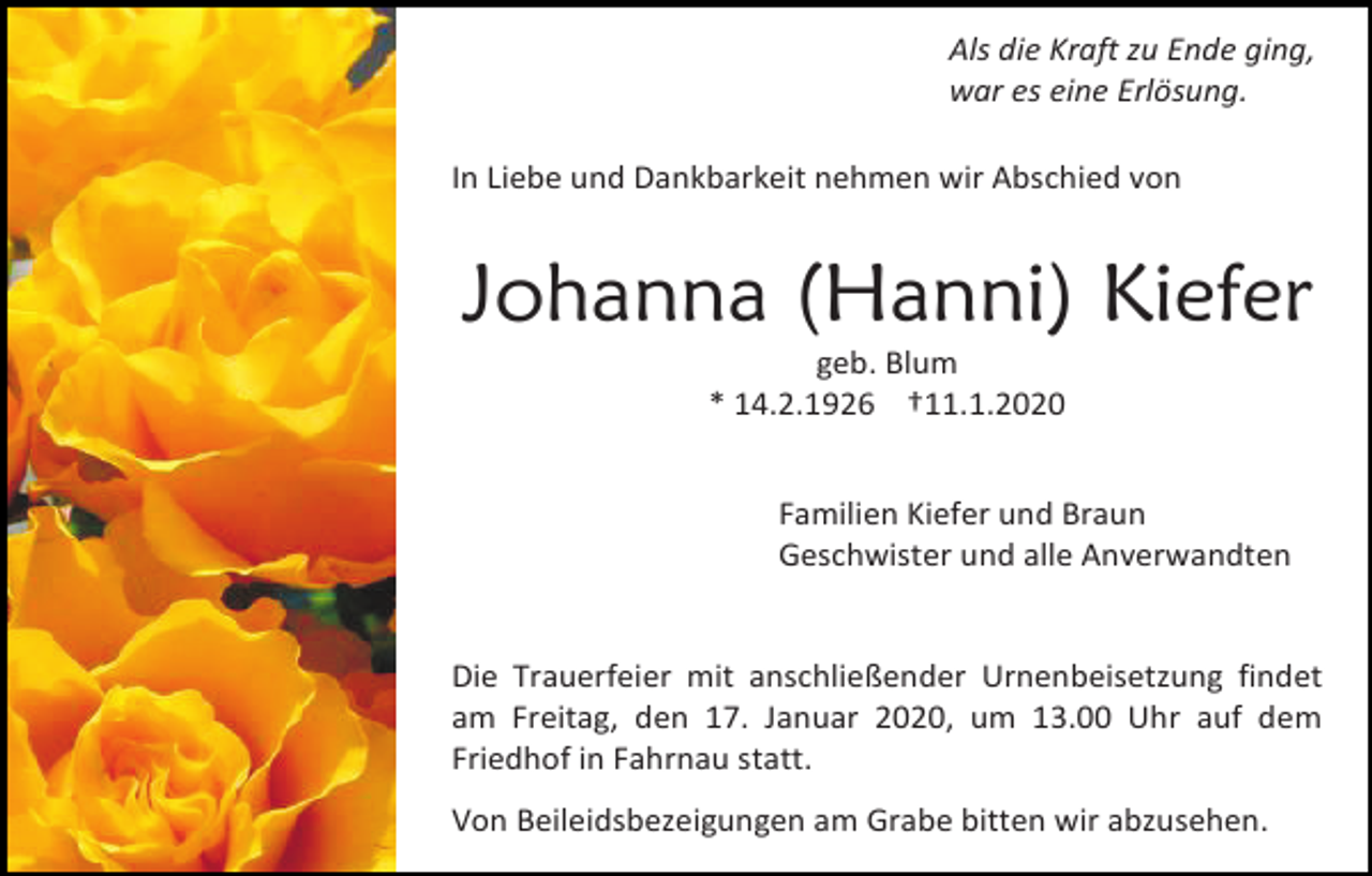 <p>Als die Kraft zu Ende ging,<br />war es eine Erlösung.<br />In Liebe und Dankbarkeit nehmen wir Abschied von</p><p>Johanna (Hanni) Kiefer<br />geb. Blum<br />* 14.2.1926 †11.1.2020<br />Familien Kiefer und Braun<br />Geschwister und alle Anverwandten</p><p>Die Trauerfeier mit anschließender Urnenbeisetzung findet<br />am Freitag, den 17. Januar 2020, um 13.00 Uhr auf dem<br />Friedhof in Fahrnau statt.<br />Von Beileidsbezeigungen am Grabe bitten wir abzusehen.</p>