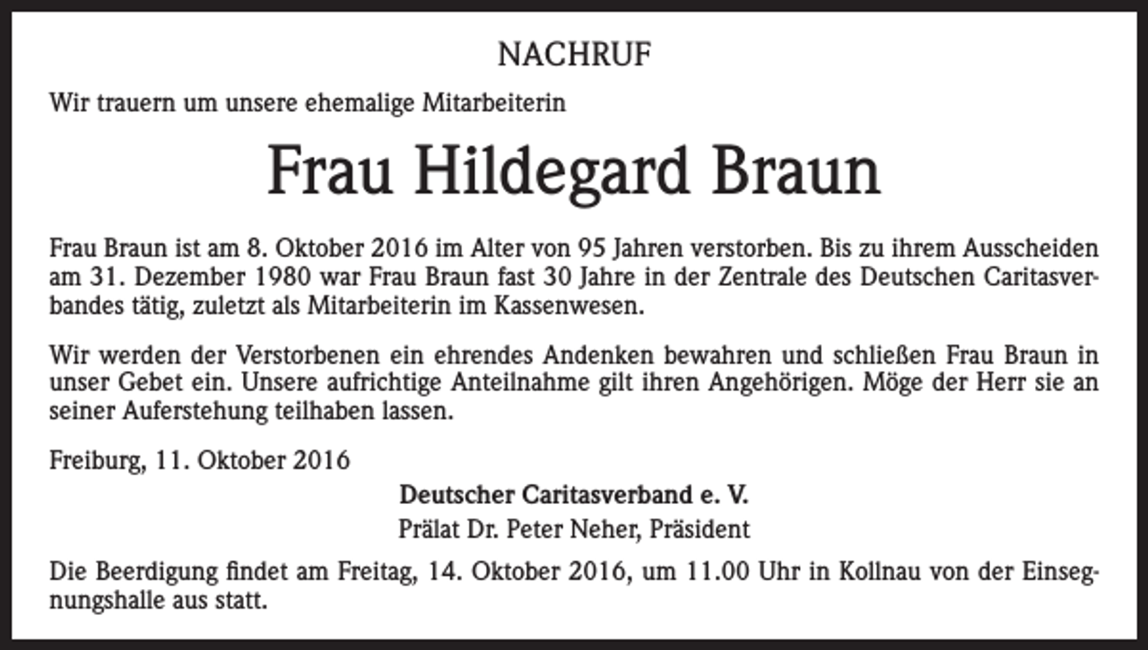 <p>NACHRUF<br />Wir trauern um unsere ehemalige Mitarbeiterin</p><p>Frau Hildegard Braun<br />Frau Braun ist am 8. Oktober 2016 im Alter von 95 Jahren verstorben. Bis zu ihrem Ausscheiden<br />am 31. Dezember 1980 war Frau Braun fast 30 Jahre in der Zentrale des Deutschen Caritasverbandes tätig, zuletzt als Mitarbeiterin im Kassenwesen.<br />Wir werden der Verstorbenen ein ehrendes Andenken bewahren und schließen Frau Braun in<br />unser Gebet ein. Unsere aufrichtige Anteilnahme gilt ihren Angehörigen. Möge der Herr sie an<br />seiner Auferstehung teilhaben lassen.<br />Freiburg, 11. Oktober 2016<br />Deutscher Caritasverband e. V.<br />Prälat Dr. Peter Neher, Präsident<br />Die Beerdigung findet am Freitag, 14. Oktober 2016, um 11.00 Uhr in Kollnau von der Einsegnungshalle aus statt.</p>