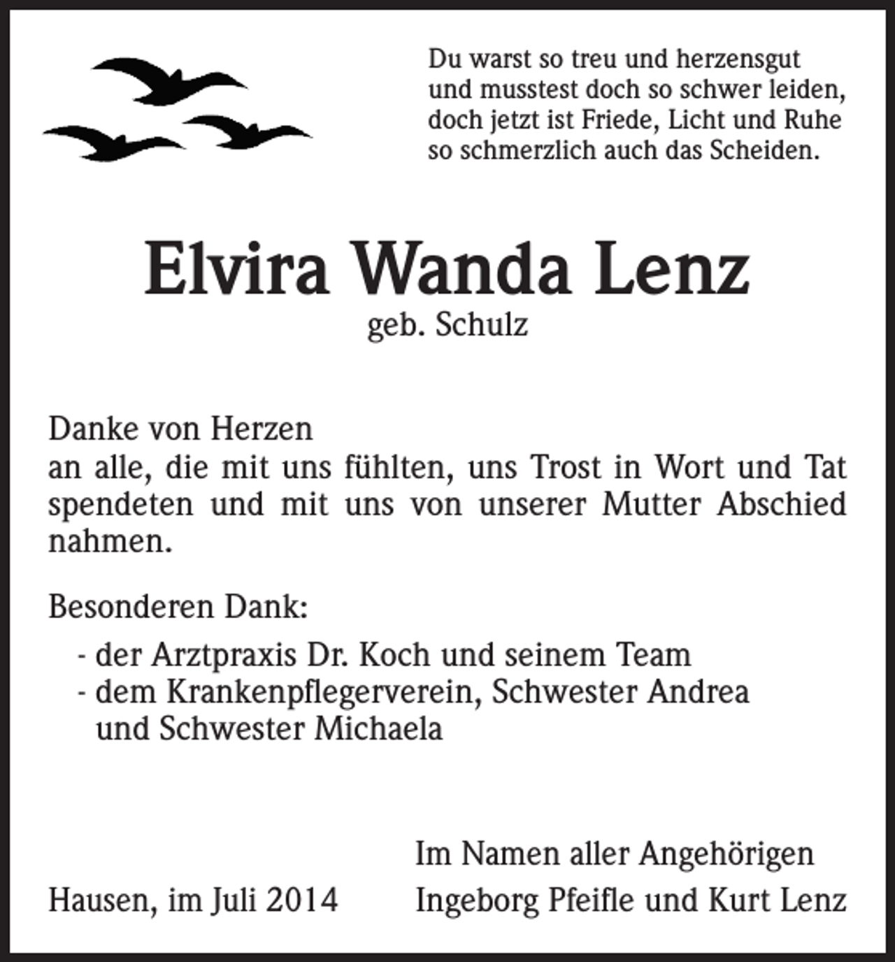 <p>Du warst so treu und herzensgut<br />und musstest doch so schwer leiden,<br />doch jetzt ist Friede, Licht und Ruhe<br />so schmerzlich auch das Scheiden.</p><p>Elvira Wanda Lenz<br />geb. Schulz</p><p>Danke von Herzen<br />an alle, die mit uns fühlten, uns Trost in Wort und Tat<br />spendeten und mit uns von unserer Mutter Abschied<br />nahmen.<br />Besonderen Dank:<br />- der Arztpraxis Dr. Koch und seinem Team<br />- dem Krankenpflegerverein, Schwester Andrea<br />und Schwester Michaela</p><p>Hausen, im Juli 2014</p><p>Im Namen aller Angehörigen<br />Ingeborg Pfeifle und Kurt Lenz</p>