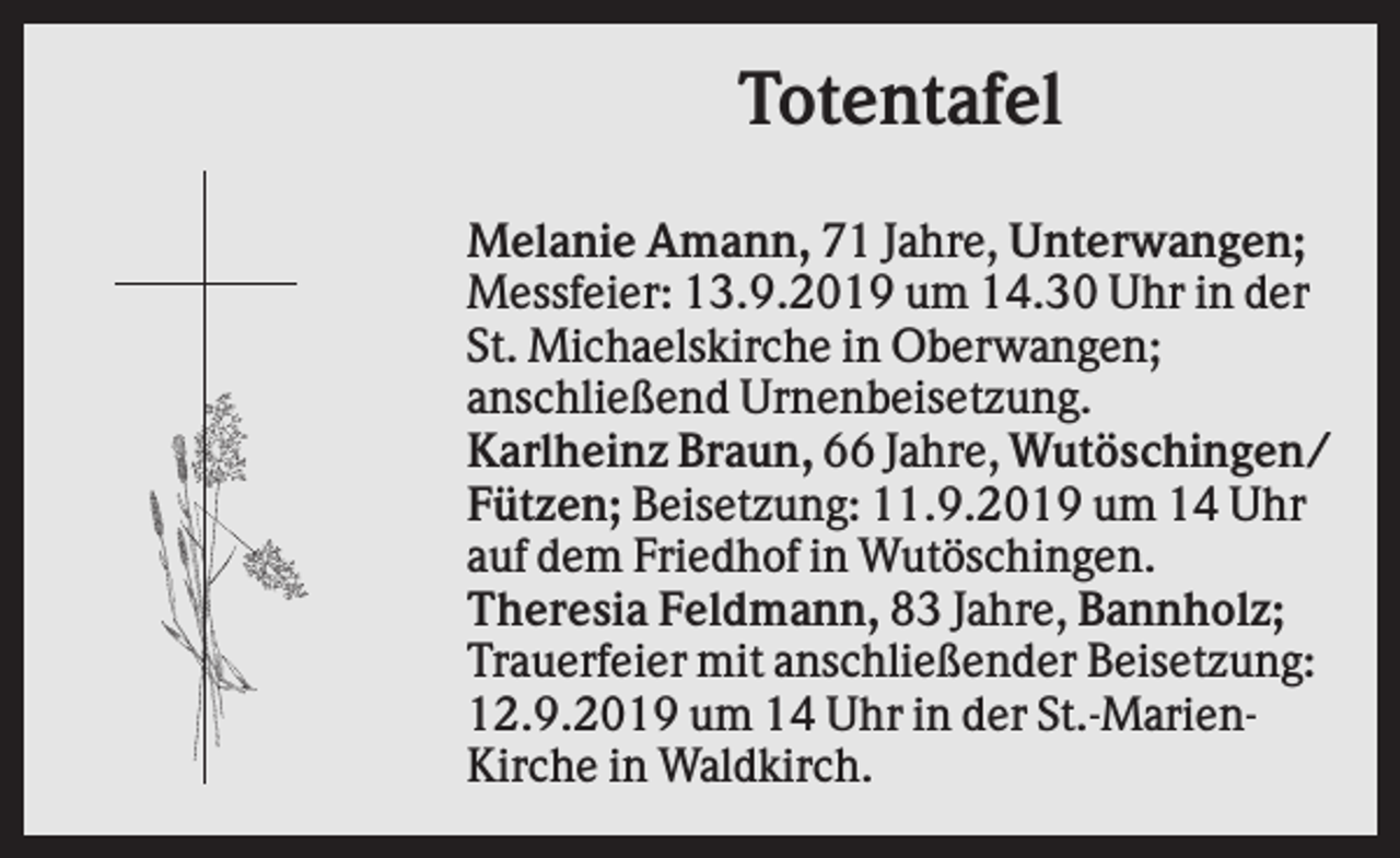 <p>Totentafel<br />Melanie Amann, 71 Jahre, Unterwangen;<br />Messfeier: 13.9.2019 um 14.30 Uhr in der<br />St. Michaelskirche in Oberwangen;<br />anschließend Urnenbeisetzung.<br />Karlheinz Braun, 66 Jahre, Wutöschingen/<br />Fützen; Beisetzung: 11.9.2019 um 14 Uhr<br />auf dem Friedhof in Wutöschingen.<br />Theresia Feldmann, 83 Jahre, Bannholz;<br />Trauerfeier mit anschließender Beisetzung:<br />12.9.2019 um 14 Uhr in der St.-MarienKirche in Waldkirch.</p>