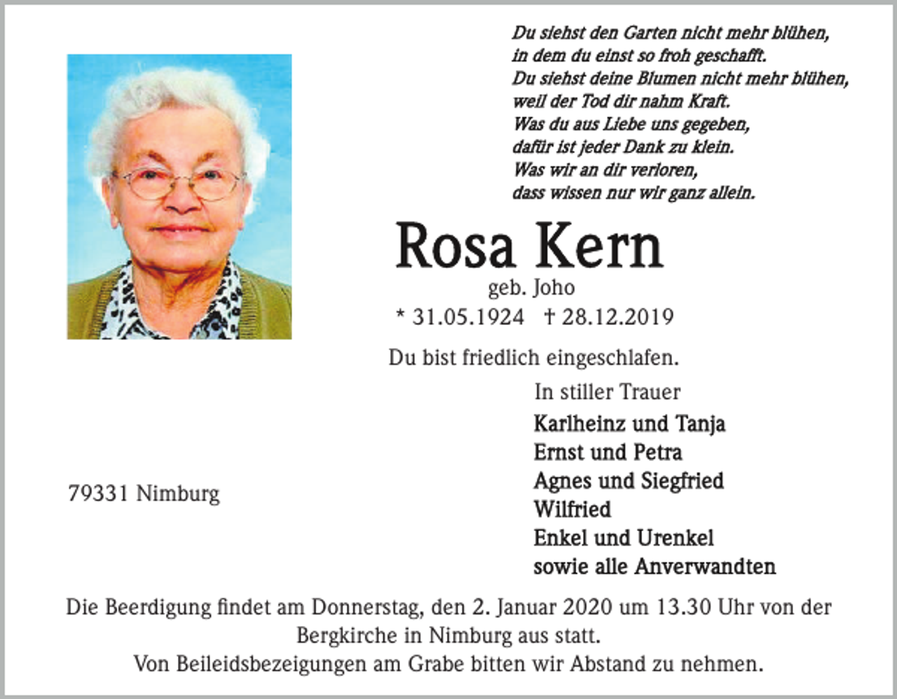 <p>geb. Joho<br />* 31.05.1924 † 28.12.2019<br />Du bist friedlich eingeschlafen.<br />In stiller Trauer</p><p>79331 Nimburg</p><p>Die Beerdigung ﬁndet am Donnerstag, den 2. Januar 2020 um 13.30 Uhr von der<br />Bergkirche in Nimburg aus statt.<br />Von Beileidsbezeigungen am Grabe bitten wir Abstand zu nehmen.</p>