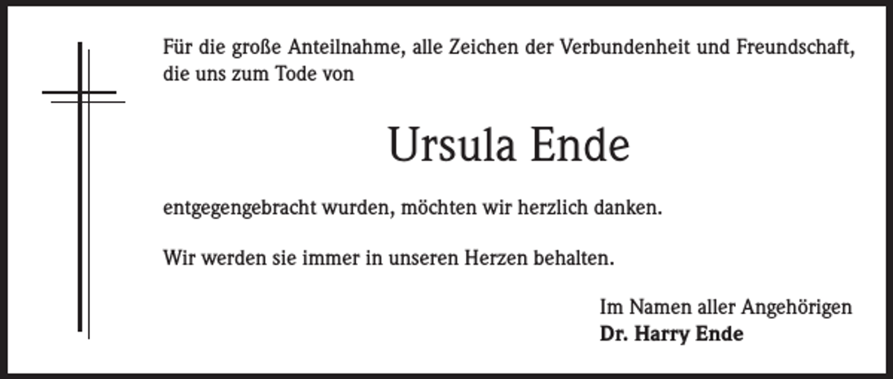 <p>Für die große Anteilnahme, alle Zeichen der Verbundenheit und Freundschaft,<br />die uns zum Tode von</p><p>Ursula Ende<br />entgegengebracht wurden, möchten wir herzlich danken.<br />Wir werden sie immer in unseren Herzen behalten.<br />Im Namen aller Angehörigen<br />Dr. Harry Ende</p>