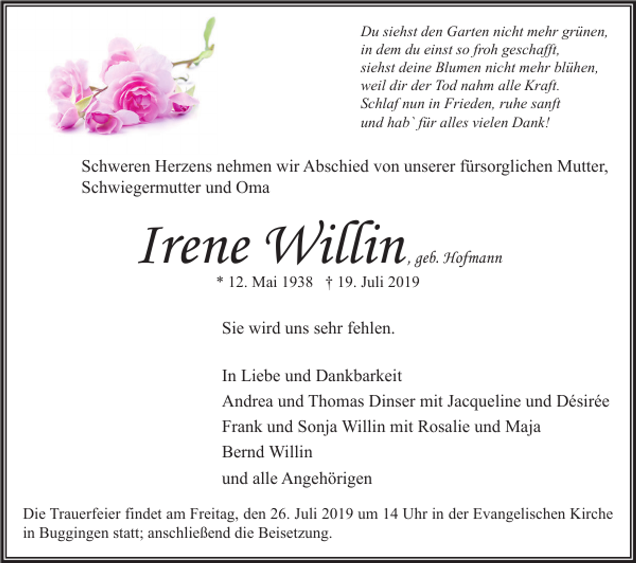 <p>Du siehst den Garten nicht mehr grünen,<br />in dem du einst so froh geschafft,<br />siehst deine Blumen nicht mehr blühen,<br />weil dir der Tod nahm alle Kraft.<br />Schlaf nun in Frieden, ruhe sanft<br />und hab` für alles vielen Dank!</p><p>Schweren Herzens nehmen wir Abschied von unserer fürsorglichen Mutter,<br />Schwiegermutter und Oma</p><p>Irene Willin</p><p>, geb. Hofmann</p><p>* 12. Mai 1938 † 19. Juli 2019</p><p>Sie wird uns sehr fehlen.<br />In Liebe und Dankbarkeit<br />Andrea und Thomas Dinser mit Jacqueline und Désirée<br />Frank und Sonja Willin mit Rosalie und Maja<br />Bernd Willin<br />und alle Angehörigen<br />Die Trauerfeier findet am Freitag, den 26. Juli 2019 um 14 Uhr in der Evangelischen Kirche<br />in Buggingen statt; anschließend die Beisetzung.</p>