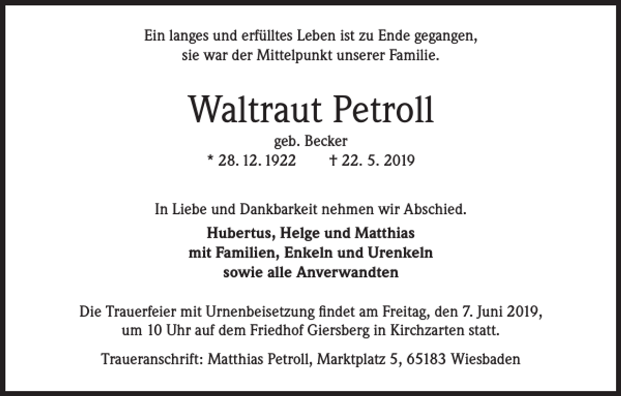 <p>Ein langes und erfülltes Leben ist zu Ende gegangen,<br />sie war der Mittelpunkt unserer Familie.</p><p>Waltraut Petroll<br />geb. Becker<br />* 28. 12. 1922<br />† 22. 5. 2019</p><p>In Liebe und Dankbarkeit nehmen wir Abschied.<br />Hubertus, Helge und Matthias<br />mit Familien, Enkeln und Urenkeln<br />sowie alle Anverwandten<br />Die Trauerfeier mit Urnenbeisetzung findet am Freitag, den 7. Juni 2019,<br />um 10 Uhr auf dem Friedhof Giersberg in Kirchzarten statt.<br />Traueranschrift: Matthias Petroll, Marktplatz 5, 65183 Wiesbaden</p>