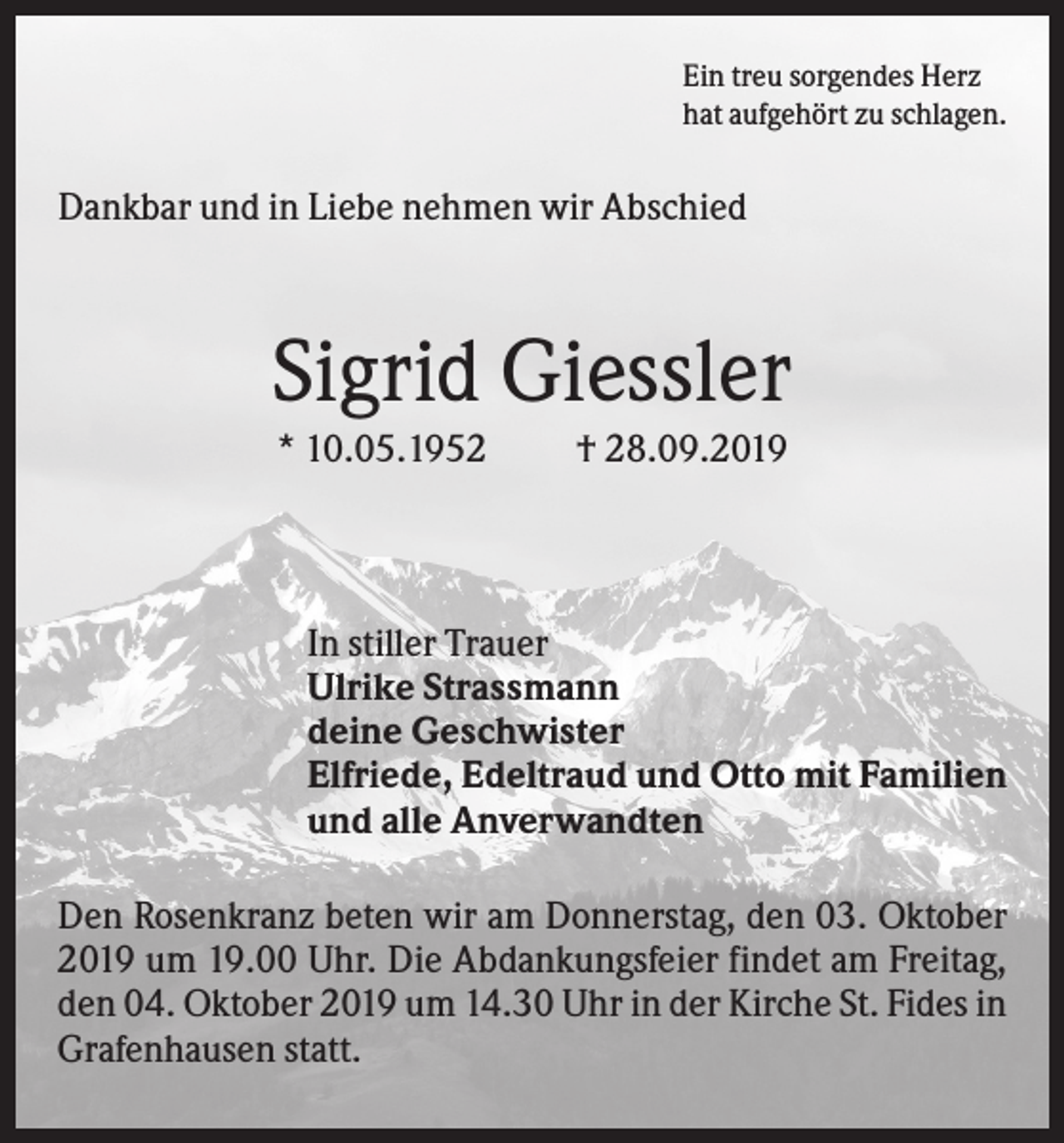 <p>Ein treu sorgendes Herz<br />hat aufgehört zu schlagen.</p><p>Dankbar und in Liebe nehmen wir Abschied</p><p>Sigrid Giessler<br />* 10.05.1952</p><p>† 28.09.2019</p><p>In stiller Trauer<br />Ulrike Strassmann<br />deine Geschwister<br />Elfriede, Edeltraud und Otto mit Familien<br />und alle Anverwandten<br />Den Rosenkranz beten wir am Donnerstag, den 03. Oktober<br />2019 um 19.00 Uhr. Die Abdankungsfeier findet am Freitag,<br />den 04. Oktober 2019 um 14.30 Uhr in der Kirche St. Fides in<br />Grafenhausen statt.</p>