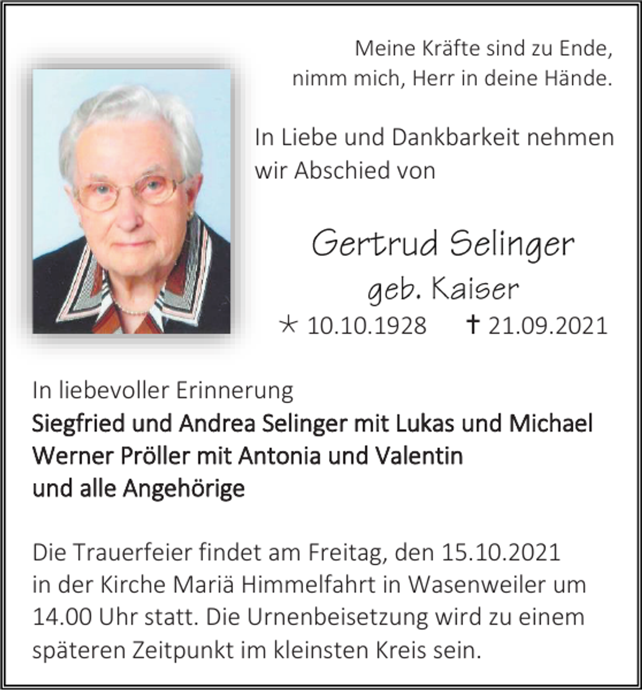 <p>Meine Kräfte sind zu Ende,<br />nimm mich, Herr in deine Hände.</p><p>In Liebe und Dankbarkeit nehmen<br />wir Abschied von</p><p> 10.10.1928</p><p> 21.09.2021</p><p>In liebevoller Erinnerung<br />Siegfried und Andrea Selinger mit Lukas und Michael<br />Werner Pröller mit Antonia und Valentin<br />und alle Angehörige<br />Die Trauerfeier findet am Freitag, den 15.10.2021<br />in der Kirche Mariä Himmelfahrt in Wasenweiler um<br />14.00 Uhr statt. Die Urnenbeisetzung wird zu einem<br />späteren Zeitpunkt im kleinsten Kreis sein.</p>