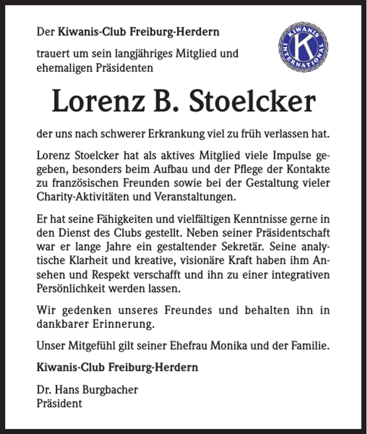 <p>Der Kiwanis-Club Freiburg-Herdern<br />trauert um sein langjähriges Mitglied und<br />ehemaligen Präsidenten</p><p>Lorenz B. Stoelcker<br />der uns nach schwerer Erkrankung viel zu früh verlassen hat.<br />Lorenz Stoelcker hat als aktives Mitglied viele Impulse gegeben, besonders beim Aufbau und der Pflege der Kontakte<br />zu französischen Freunden sowie bei der Gestaltung vieler<br />Charity-Aktivitäten und Veranstaltungen.<br />Er hat seine Fähigkeiten und vielfältigen Kenntnisse gerne in<br />den Dienst des Clubs gestellt. Neben seiner Präsidentschaft<br />war er lange Jahre ein gestaltender Sekretär. Seine analytische Klarheit und kreative, visionäre Kraft haben ihm Ansehen und Respekt verschafft und ihn zu einer integrativen<br />Persönlichkeit werden lassen.<br />Wir gedenken unseres Freundes und behalten ihn in<br />dankbarer Erinnerung.<br />Unser Mitgefühl gilt seiner Ehefrau Monika und der Familie.<br />Kiwanis-Club Freiburg-Herdern<br />Dr. Hans Burgbacher<br />Präsident</p>