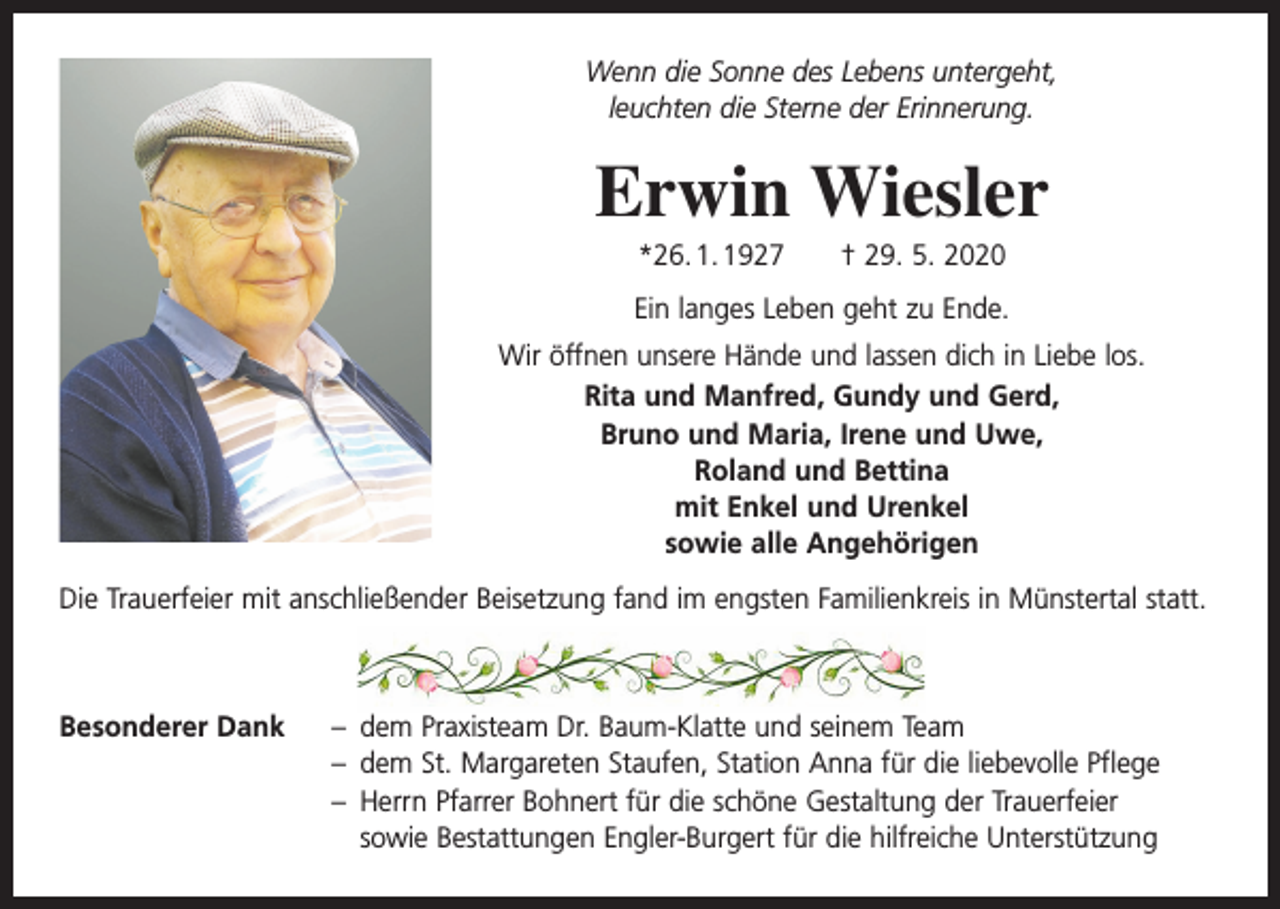 <p>Wenn die Sonne des Lebens untergeht,<br />leuchten die Sterne der Erinnerung.</p><p>Erwin Wiesler<br />*26. 1. 1927 † 29. 5. 2020<br />Ein langes Leben geht zu Ende.<br />Wir öffnen unsere Hände und lassen dich in Liebe los.<br />Rita und Manfred, Gundy und Gerd,<br />Bruno und Maria, Irene und Uwe,<br />Roland und Bettina<br />mit Enkel und Urenkel<br />sowie alle Angehörigen<br />Die Trauerfeier mit anschließender Beisetzung fand im engsten Familienkreis in Münstertal statt.</p><p>Besonderer Dank – dem Praxisteam Dr. Baum-Klatte und seinem Team<br />– dem St. Margareten Staufen, Station Anna für die liebevolle Pflege<br />– Herrn Pfarrer Bohnert für die schöne Gestaltung der Trauerfeier<br />sowie Bestattungen Engler-Burgert für die hilfreiche Unterstützung</p>