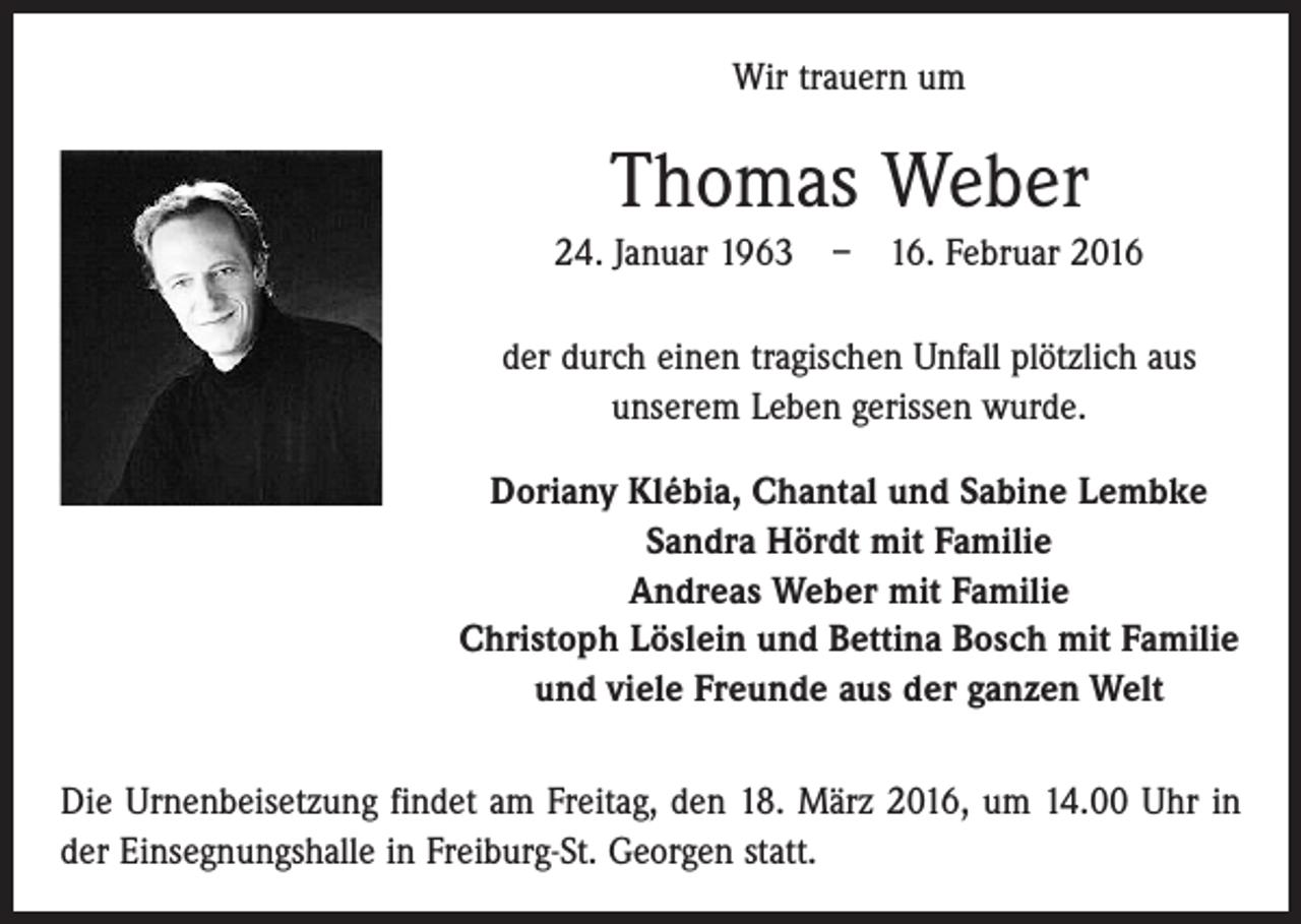 <p>Wir trauern um</p><p>Thomas Weber<br />24. Januar 1963 – 16. Februar 2016<br />der durch einen tragischen Unfall plötzlich aus<br />unserem Leben gerissen wurde.<br />Doriany Klébia, Chantal und Sabine Lembke<br />Sandra Hördt mit Familie<br />Andreas Weber mit Familie<br />Christoph Löslein und Bettina Bosch mit Familie<br />und viele Freunde aus der ganzen Welt<br />Die Urnenbeisetzung findet am Freitag, den 18. März 2016, um 14.00 Uhr in<br />der Einsegnungshalle in Freiburg-St. Georgen statt.</p>