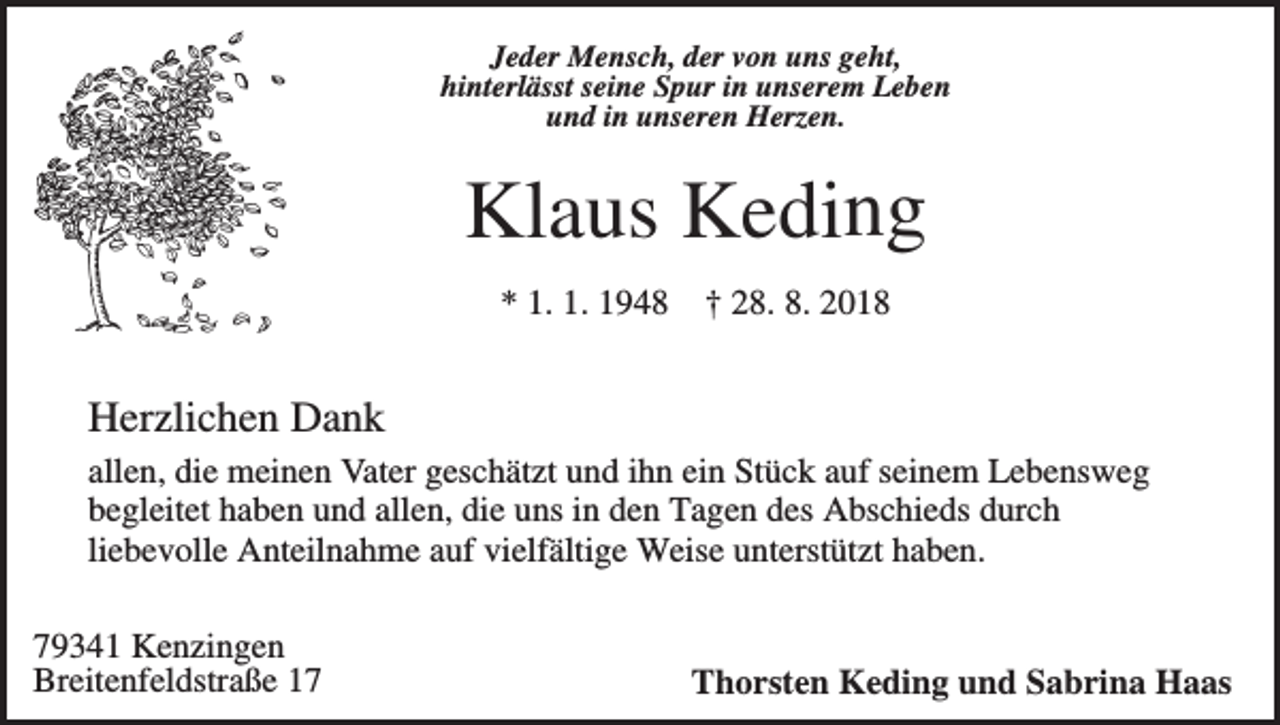 <p>Jeder Mensch, der von uns geht,<br />hinterlässt seine Spur in unserem Leben<br />und in unseren Herzen.</p><p>Klaus Keding<br />* 1. 1. 1948</p><p>† 28. 8. 2018</p><p>Herzlichen Dank<br />allen, die meinen Vater geschätzt und ihn ein Stück auf seinem Lebensweg<br />begleitet haben und allen, die uns in den Tagen des Abschieds durch<br />liebevolle Anteilnahme auf vielfältige Weise unterstützt haben.<br />79341 Kenzingen<br />Breitenfeldstraße 17</p><p>Thorsten Keding und Sabrina Haas</p>