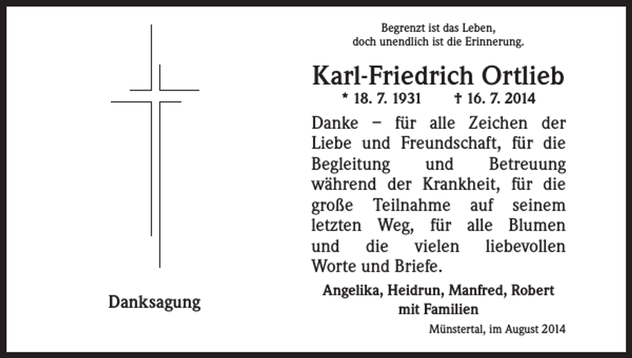 <p>Begrenzt ist das Leben,<br />doch unendlich ist die Erinnerung.</p><p>Karl-Friedrich Ortlieb<br />* 18. 7. 1931 † 16. 7. 2014</p><p>Danke – für alle Zeichen der<br />Liebe und Freundschaft, für die<br />Begleitung<br />und<br />Betreuung<br />während der Krankheit, für die<br />große Teilnahme auf seinem<br />letzten Weg, für alle Blumen<br />und die vielen liebevollen<br />Worte und Briefe.<br />Danksagung</p><p>Angelika, Heidrun, Manfred, Robert<br />mit Familien<br />Münstertal, im August 2014</p>