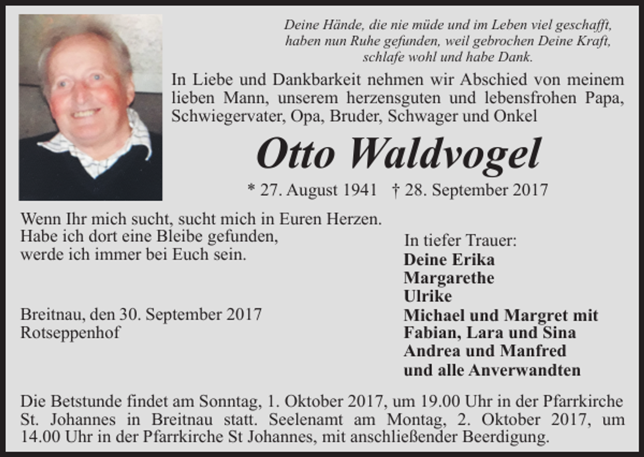 <p>Deine Hände, die nie müde und im Leben viel geschafft,<br />haben nun Ruhe gefunden, weil gebrochen Deine Kraft,<br />schlafe wohl und habe Dank.</p><p>In Liebe und Dankbarkeit nehmen wir Abschied von meinem<br />lieben Mann, unserem herzensguten und lebensfrohen Papa,<br />Schwiegervater, Opa, Bruder, Schwager und Onkel</p><p>Otto Waldvogel</p><p>* 27. August 1941 † 28. September 2017<br />Wenn Ihr mich sucht, sucht mich in Euren Herzen.<br />Habe ich dort eine Bleibe gefunden,<br />werde ich immer bei Euch sein.<br />Breitnau, den 30. September 2017<br />Rotseppenhof</p><p>In tiefer Trauer:<br />Deine Erika<br />Margarethe<br />Ulrike<br />Michael und Margret mit<br />Fabian, Lara und Sina<br />Andrea und Manfred<br />und alle Anverwandten</p><p>Die Betstunde findet am Sonntag, 1. Oktober 2017, um 19.00 Uhr in der Pfarrkirche<br />St. Johannes in Breitnau statt. Seelenamt am Montag, 2. Oktober 2017, um<br />14.00 Uhr in der Pfarrkirche St Johannes, mit anschließender Beerdigung.</p>