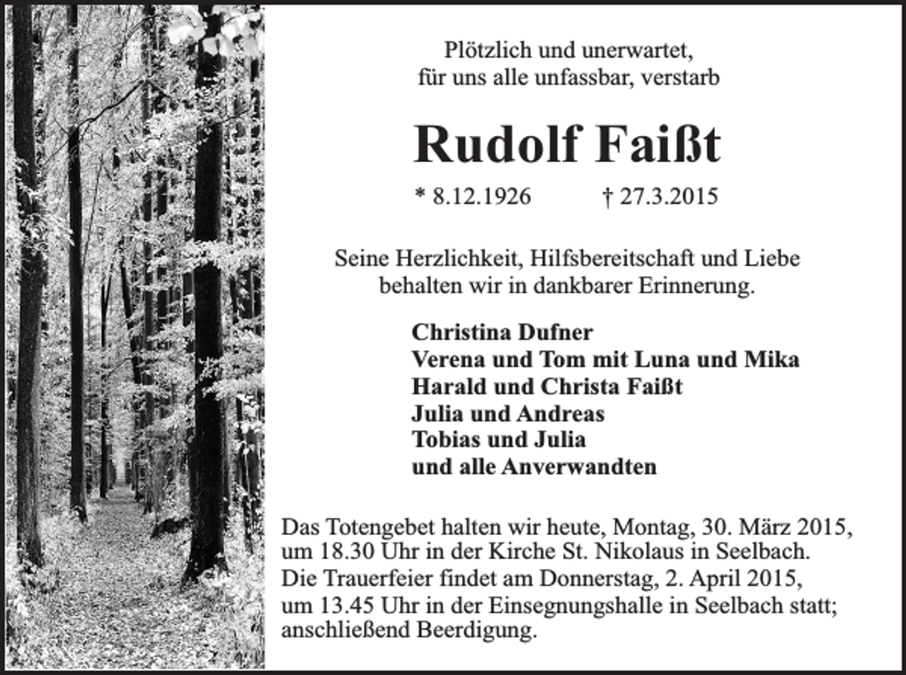 <p>Plötzlich und unerwartet,<br />für uns alle unfassbar, verstarb</p><p>Rudolf Faißt<br />* 8.12.1926</p><p>† 27.3.2015</p><p>Seine Herzlichkeit, Hilfsbereitschaft und Liebe<br />behalten wir in dankbarer Erinnerung.<br />Christina Dufner<br />Verena und Tom mit Luna und Mika<br />Harald und Christa Faißt<br />Julia und Andreas<br />Tobias und Julia<br />und alle Anverwandten<br />Das Totengebet halten wir heute, Montag, 30. März 2015,<br />um 18.30 Uhr in der Kirche St. Nikolaus in Seelbach.<br />Die Trauerfeier findet am Donnerstag, 2. April 2015,<br />um 13.45 Uhr in der Einsegnungshalle in Seelbach statt;<br />anschließend Beerdigung.</p>