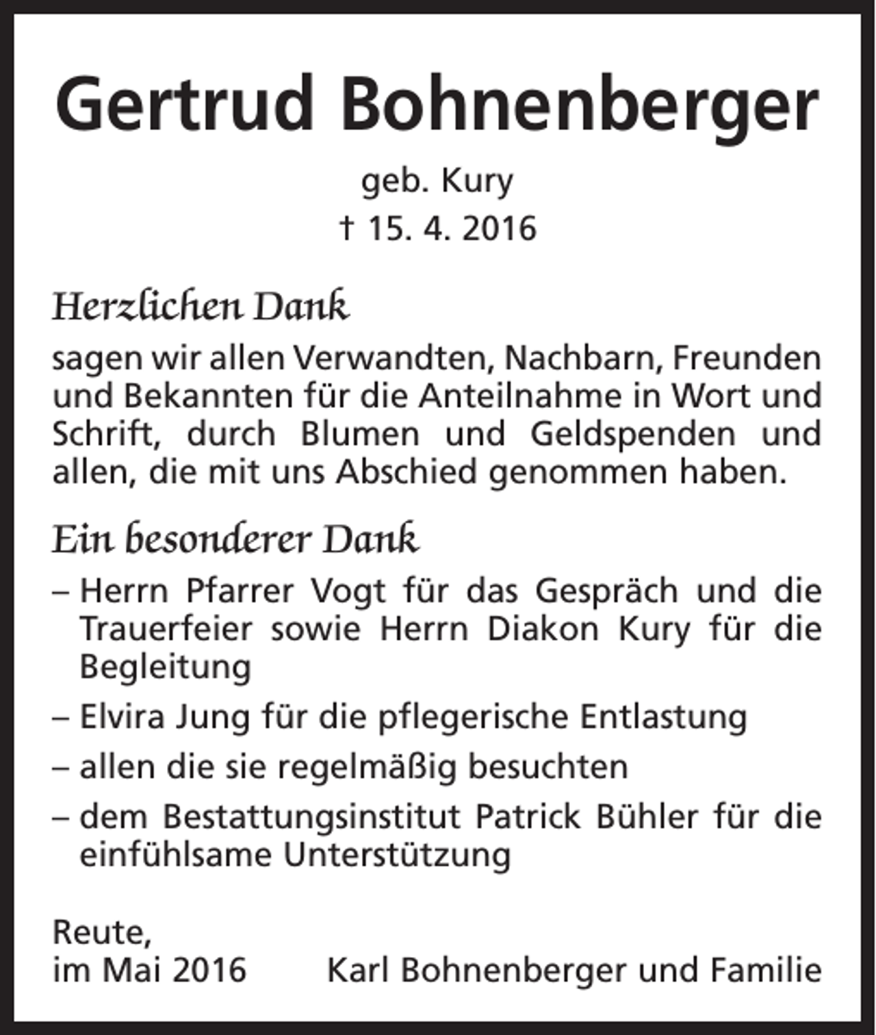 <p>Gertrud Bohnenberger<br />geb. Kury<br />† 15. 4. 2016</p><p>Herzlichen Dank<br />sagen wir allen Verwandten, Nachbarn, ­Freunden<br />und Bekannten für die Anteilnahme in Wort und<br />Schrift, durch Blumen und Geldspenden und<br />allen, die mit uns Abschied genommen haben.</p><p>Ein besonderer Dank<br />– Herrn Pfarrer Vogt für das Gespräch und die<br />Trauerfeier sowie Herrn Diakon Kury für die<br />Begleitung<br />– Elvira Jung für die pflegerische Entlastung<br />– allen die sie regelmäßig besuchten<br />– dem Bestattungsinstitut Patrick Bühler für die<br />einfühlsame Unterstützung<br />Reute,<br />im Mai 2016</p><p>Karl Bohnenberger und Familie</p>