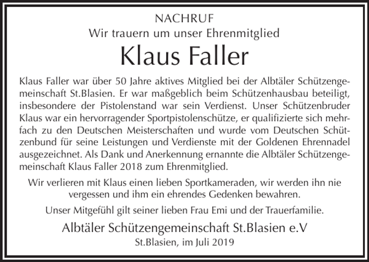 <p>NACHRUF<br />Wir trauern um unser Ehrenmitglied</p><p>Klaus Faller<br />Klaus Faller war über 50 Jahre aktives Mitglied bei der Albtäler Schützengemeinschaft St.Blasien. Er war maßgeblich beim Schützenhausbau beteiligt,<br />insbesondere der Pistolenstand war sein Verdienst. Unser Schützenbruder<br />Klaus war ein hervorragender Sportpistolenschütze, er qualifizierte sich mehrfach zu den Deutschen Meisterschaften und wurde vom Deutschen Schützenbund für seine Leistungen und Verdienste mit der Goldenen Ehrennadel<br />ausgezeichnet. Als Dank und Anerkennung ernannte die Albtäler Schützengemeinschaft Klaus Faller 2018 zum Ehrenmitglied.<br />Wir verlieren mit Klaus einen lieben Sportkameraden, wir werden ihn nie<br />vergessen und ihm ein ehrendes Gedenken bewahren.<br />Unser Mitgefühl gilt seiner lieben Frau Emi und der Trauerfamilie.</p><p>Albtäler Schützengemeinschaft St.Blasien e.V<br />St.Blasien, im Juli 2019</p>