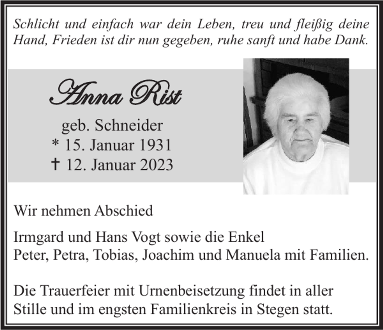 <p>Schlicht und einfach war dein Leben, treu und fleißig deine<br />Hand, Frieden ist dir nun gegeben, ruhe sanft und habe Dank.</p><p>Anna Rist<br />geb. Schneider<br />* 15. Januar 1931<br />† 12. Januar 2023<br />Wir nehmen Abschied<br />Irmgard und Hans Vogt sowie die Enkel<br />Peter, Petra, Tobias, Joachim und Manuela mit Familien.<br />Die Trauerfeier mit Urnenbeisetzung findet in aller<br />Stille und im engsten Familienkreis in Stegen statt.</p>