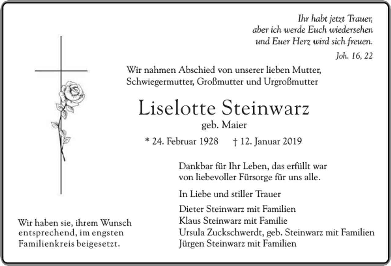 <p>Ihr habt jetzt Trauer,<br />aber ich werde Euch wiedersehen<br />und Euer Herz wird sich freuen.<br />Joh. 16, 22</p><p>Wir nahmen Abschied von unserer lieben Mutter,<br />Schwiegermutter, Großmutter und Urgroßmutter</p><p>Liselotte Steinwarz<br />geb. Maier</p><p>* 24. Februar 1928</p><p>† 12. Januar 2019</p><p>Dankbar für Ihr Leben, das erfüllt war<br />von liebevoller Fürsorge für uns alle.<br />In Liebe und stiller Trauer<br />Wir haben sie, ihrem Wunsch<br />entsprechend, im engsten<br />Familienkreis beigesetzt.</p><p>Dieter Steinwarz mit Familien<br />Klaus Steinwarz mit Familie<br />Ursula Zuckschwerdt, geb. Steinwarz mit Familien<br />Jürgen Steinwarz mit Familien</p>