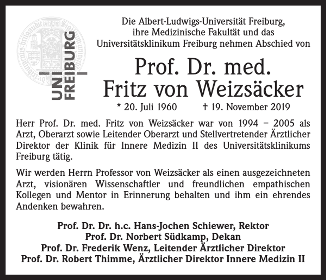 <p>Die Albert-Ludwigs-Universität Freiburg,<br />ihre Medizinische Fakultät und das<br />Universitätsklinikum Freiburg nehmen Abschied von</p><p>Prof. Dr. med.<br />Fritz von Weizsäcker<br />* 20. Juli 1960</p><p>† 19. November 2019</p><p>Herr Prof. Dr. med. Fritz von Weizsäcker war von 1994 – 2005 als<br />Arzt, Oberarzt sowie Leitender Oberarzt und Stellvertretender Ärztlicher<br />Direktor der Klinik für Innere Medizin II des Universitätsklinikums<br />Freiburg tätig.<br />Wir werden Herrn Professor von Weizsäcker als einen ausgezeichneten<br />Arzt, visionären Wissenschaftler und freundlichen empathischen<br />Kollegen und Mentor in Erinnerung behalten und ihm ein ehrendes<br />Andenken bewahren.<br />Prof. Dr. Dr. h.c. Hans-Jochen Schiewer, Rektor<br />Prof. Dr. Norbert Südkamp, Dekan<br />Prof. Dr. Frederik Wenz, Leitender Ärztlicher Direktor<br />Prof. Dr. Robert Thimme, Ärztlicher Direktor Innere Medizin II</p>