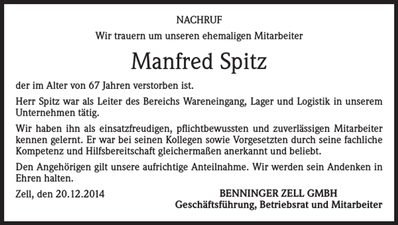 <p>NACHRUF<br />Wir trauern um unseren ehemaligen Mitarbeiter</p><p>Manfred Spitz<br />der im Alter von 67 Jahren verstorben ist.<br />Herr Spitz war als Leiter des Bereichs Wareneingang, Lager und Logistik in unserem<br />Unternehmen tätig.<br />Wir haben ihn als einsatzfreudigen, pflichtbewussten und zuverlässigen Mitarbeiter<br />kennen gelernt. Er war bei seinen Kollegen sowie Vorgesetzten durch seine fachliche<br />Kompetenz und Hilfsbereitschaft gleichermaßen anerkannt und beliebt.<br />Den Angehörigen gilt unsere aufrichtige Anteilnahme. Wir werden sein Andenken in<br />Ehren halten.<br />BENNINGER ZELL GMBH<br />Zell, den 20.12.2014<br />Geschäftsführung, Betriebsrat und Mitarbeiter</p>